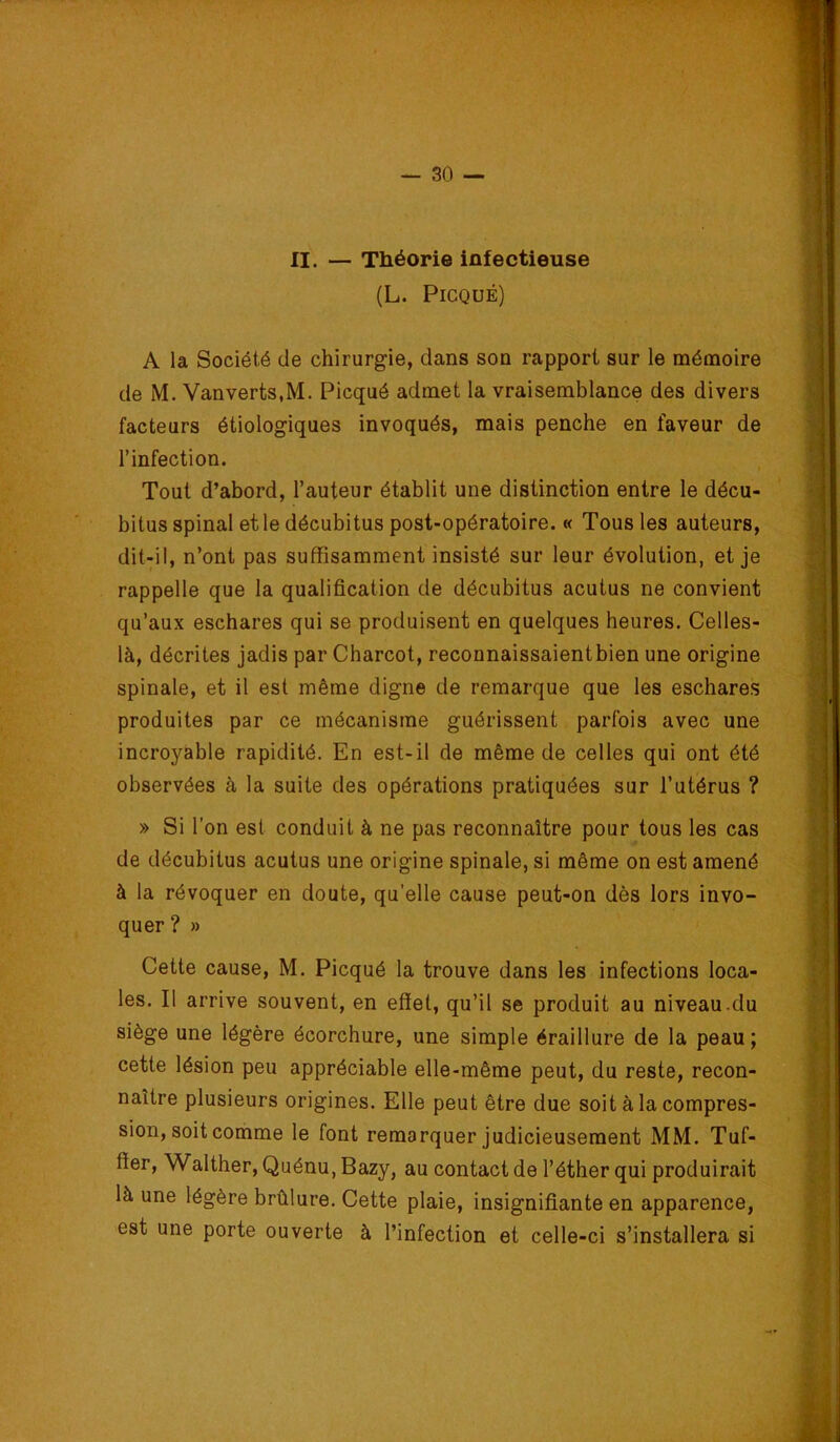 II. — Théorie infectieuse (L. PiCQUÉ) A la Société de chirurgie, dans son rapport sur le mémoire de M. Vanverts.M. Picqué admet la vraisemblance des divers facteurs étiologiques invoqués, mais penche en faveur de l’infection. Tout d’abord, l’auteur établit une distinction entre le décu- bitus spinal et le décubitus post-opératoire. « Tous les auteurs, dit-il, n’ont pas suffisamment insisté sur leur évolution, et je rappelle que la qualification de décubitus acutus ne convient qu’aux eschares qui se produisent en quelques heures. Celles- là, décrites jadis par Charcot, reconnaissaientbien une origine spinale, et il est même digne de remarque que les eschares produites par ce mécanisme guérissent parfois avec une incroyable rapidité. En est-il de même de celles qui ont été observées à la suite des opérations pratiquées sur l’utérus ? » Si l’on est conduit à ne pas reconnaître pour tous les cas de décubitus acutus une origine spinale, si même on est amené à la révoquer en doute, qu’elle cause peut-on dès lors invo- quer? » Cette cause, M. Picqué la trouve dans les infections loca- les. Il arrive souvent, en effet, qu’il se produit au niveau.du siège une légère écorchure, une simple éraillure de la peau ; cette lésion peu appréciable elle-même peut, du reste, recon- naître plusieurs origines. Elle peut être due soit à la compres- sion, soit comme le font remarquer judicieusement MM. Tuf- ffer, Walther, Quénu, Bazy, au contact de l’éther qui produirait là une légère brûlure. Cette plaie, insignifiante en apparence, est une porte ouverte à l’infection et celle-ci s’installera si