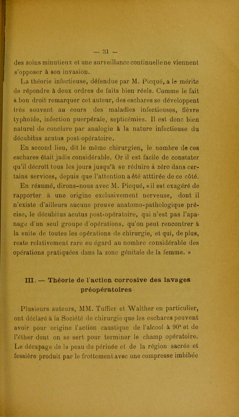 des soins minutieux et une surveillance continuelle ne viennent s’opposer à son invasion. La théorie infectieuse, défendue par M. Picqué, a le mérite de répondre à deux ordres de faits bien réels. Comme le fait à bon droit remarquer cet auteur, des eschares se développent très souvent au cours des maladies infectieuses, fièvre typhoïde, infection puerpérale, septicémies. Il est donc bien naturel de conclure par analogie à la nature infectieuse du décubitus acutus post-opératoire. En second lieu, dit le même chirurgien, le nombre de ces eschares était jadis considérable. Or il est facile de constater qu’il décroît tous les Jours jusqu’à se réduire à zéro dans cer- tains services, depuis que l’attention a été atttirée de ce côté. En résumé, dirons-nous avec M. Picqué, «il est exagéré de rapporter à une origine exclusivement nerveuse, dont il n’existe d’ailleurs aucune preuve anatomo-pathologique pré- cise, le décubitus acutus post-opératoire, qui n’est pas l’apa- nage d’un seul groupe d’opérations, qu’on peut rencontrer à la suite de toutes les opérations de chirurgie, et qui, déplus, reste relativement rare eu égard au nombre considérable des opérations pratiquées dans la zone génitale de la femme. » III. — Théorie de l’action corrosive des lavages préopératoires Plusieurs auteurs, MM. Tufïîer et Walther en particulier, ont déclaré à la Société de chirurgie que les eschares peuvent avoir pour origine l’action caustique de l’alcool à 90“ et de l’éther dont on se sert pour terminer le champ opératoire. Le décapage de la peau du périnée et de la région sacrée et fessière produit par le frottement avec une compresse imbibée