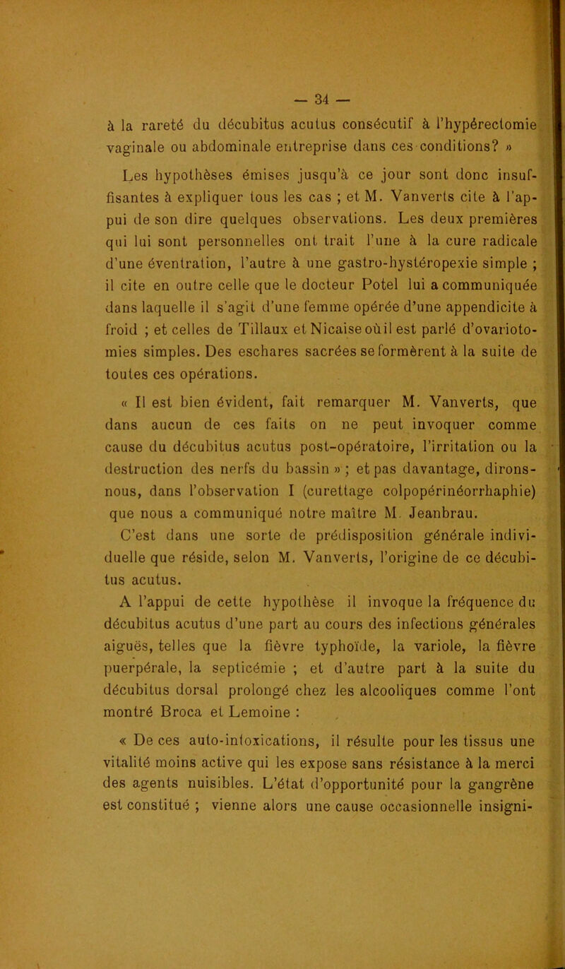 à la rareté du décubitus aculus consécutif à l’hypéreclomie vaginale ou abdominale entreprise dans ces conditions? » Les hypothèses émises jusqu’à ce jour sont donc insuf- fisantes à expliquer tous les cas ; et M. Vanverts cite à l’ap- pui de son dire quelques observations. Les deux premières qui lui sont personnelles ont trait l’une à la cure radicale d’une éventration, l’autre à une gastro-hystéropexie simple ; il cite en outre celle que le docteur Potel lui a communiquée dans laquelle il s’agit d’une femme opérée d’une appendicite à froid ; et celles de Tillaux et Nicaiseoùil est parlé d’ovarioto- mies simples. Des eschares sacrées se formèrent à la suite de toutes ces opérations. « Il est bien évident, fait remarquer M. Vanverts, que dans aucun de ces faits on ne peut invoquer comme cause du décubitus acutus post-opératoire, l’irritation ou la destruction des nerfs du bassin » ; et pas davantage, dirons- nous, dans l’observation I (curettage colpopérinéorrhaphie) que nous a communiqué notre maître M. Jeanbrau. C’est dans une sorte de prédisposition générale indivi- duelle que réside, selon M, Vanverts, l’origine de ce décubi- tus acutus. A l’appui de cette hypothèse il invoque la fréquence du décubitus acutus d’une part au cours des infections générales aiguës, telles que la fièvre typhoïde, la variole, la fièvre puerpérale, la septicémie ; et d’autre part à la suite du décubitus dorsal prolongé chez les alcooliques comme l’ont montré Broca et Lemoine : « De ces auto-inloxications, il résulte pour les tissus une vitalité moins active qui les expose sans résistance à la merci des agents nuisibles. L’état d’opportunité pour la gangrène est constitué ; vienne alors une cause occasionnelle insigni-