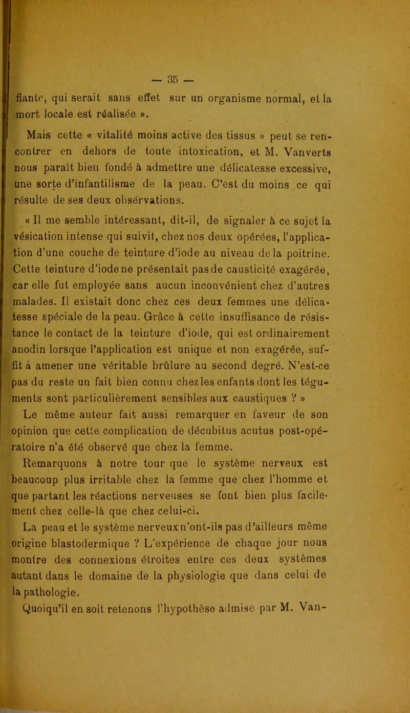 fianto, qui serait sans effet sur un organisme normal, et la mort locale est réalisée ». Mais cette « vitalité moins active des tissus » peut se ren- contrer en dehors de toute intoxication, et M. Vanverts nous paraît bien fondé à admettre une délicatesse excessive, une sorte d’infantilisme de la peau. C’est du moins ce qui résulte de ses deux obsérvations. « Il me semble intéressant, dit-il, de signaler à ce sujet la vésication intense qui suivit, chez nos deux opérées, l’applica- tion d’une couche de teinture d’iode au niveau delà poitrine. Cette teinture d’iode ne présentait pas de causticité exagérée, car elle fut employée sans aucun inconvénient chez d’autres malades. Il existait donc chez ces deux femmes une délica- tesse spéciale de la peau. Grâce à cette insuffisance de résis- tance le contact de la teinture d’iode, qui est ordinairement anodin lorsque l’application est unique et non exagérée, suf-  fit à amener une véritable brûlure au second degré. N’est-ce pas du reste un fait bien connu chez les enfants dont les tégu- ments sont particulièrement sensibles aux caustiques ? » Le même auteur fait aussi remarquer en faveur de son opinion que cette complication de décubitus acutus post-opé- ratoire n’a été observé que chez la femme. Remarquons à notre tour que le système nerveux est beaucoup plus irritable chez la femme que chez l’homme et que partant les réactions nerveuses se font bien plus facile- ment chez celle-là que chez celui-ci. La peau et le système nerveux n’ont-ils pas d’ailleurs même origine blastodermique ? L’expérience de chaque jour nous montre des connexions étroites entre ces deux systèmes autant dans le domaine de la physiologie que dans celui de la pathologie. Quoiqu’il en soit retenons l’hypothèse admise par M. Van-