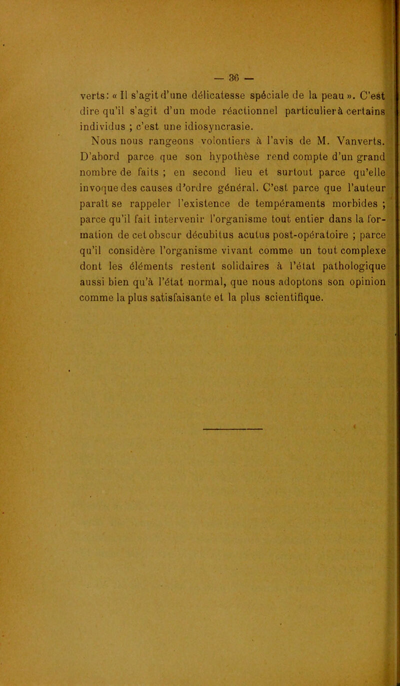 verts: «Il s’agitd’une délicatesse spéciale de la peau». C’est] dire qu’il s’agit d’un mode réactionnel particulier à certains] individus ; c’est une idiosyncrasie. Nous nous rangeons volontiers à l’avis de M. Vanverts. D’abord parce que son hypothèse rend compte d’un grandi nombre de faits ; en second lieu et surtout parce qu’elle] invoque des causes d’ordre général. C’est parce que l’auteur] paraît se rappeler l’existence de tempéraments morbides ; parce qu’il fait intervenir l’organisme tout entier dans la for- mation de cet obscur décubitus acutus post-opératoire ; parce] qu’il considère l’organisme vivant comme un tout coraplexeii dont les éléments restent solidaires à l’état pathologique aussi bien qu’à l’état normal, que nous adoptons son opinion! comme la plus satisfaisante et la plus scientifique. i::