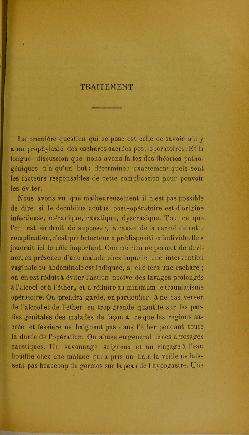 TRAITEMENT La première question qui se pose est celle de savoir s’il y aune prophylaxie des eschares sacrées post-opératoires. Et la longue discussion que nous avons faites des théories patho- géniques n’a qu’un but: déterminer exactement quels sont les facteurs responsables de cette complication pour pouvoir les éviter. Nous avons vu que malheureusement il n’est pas possible de dire si le décubitus acutus post-opératoire est d’origine infectieuse, mécanique, caustique, dyscrasique. Tout ce que l’on est en droit de supposer, à cause de la rareté de cette complication,c’estque le facteur « prédisposition individuelle» jouerait ici le rôle important. Comme rien ne permet de devi- ner, en présence d’une malade chez laquelle une intervention vaginale ou abdominale est indiquée, si elle fera une eschare ; on en est réduit à éviter l’action nocive des lavages prolongés à l’alcool et à l’éther, et à réduire au minimum le traumatisme opératoire. On prendra garde, en particulier, à ne pas verser de l’alcool et de l’éther en trop grande quantité sur les par- ties génitales des malades de façon à ce que les régions sa- crée et fessière ne baignent pas dans l’éther pendant toute la durée de l’opération. On abuse en général de ces arrosages caustiques. Un savonnage soigneux et un rinçage à l’eau bouillie chez une malade qui a pris un bain la veille ne lais- sent pas beaucoup de germes sur la peau de l’hypogastre. Une