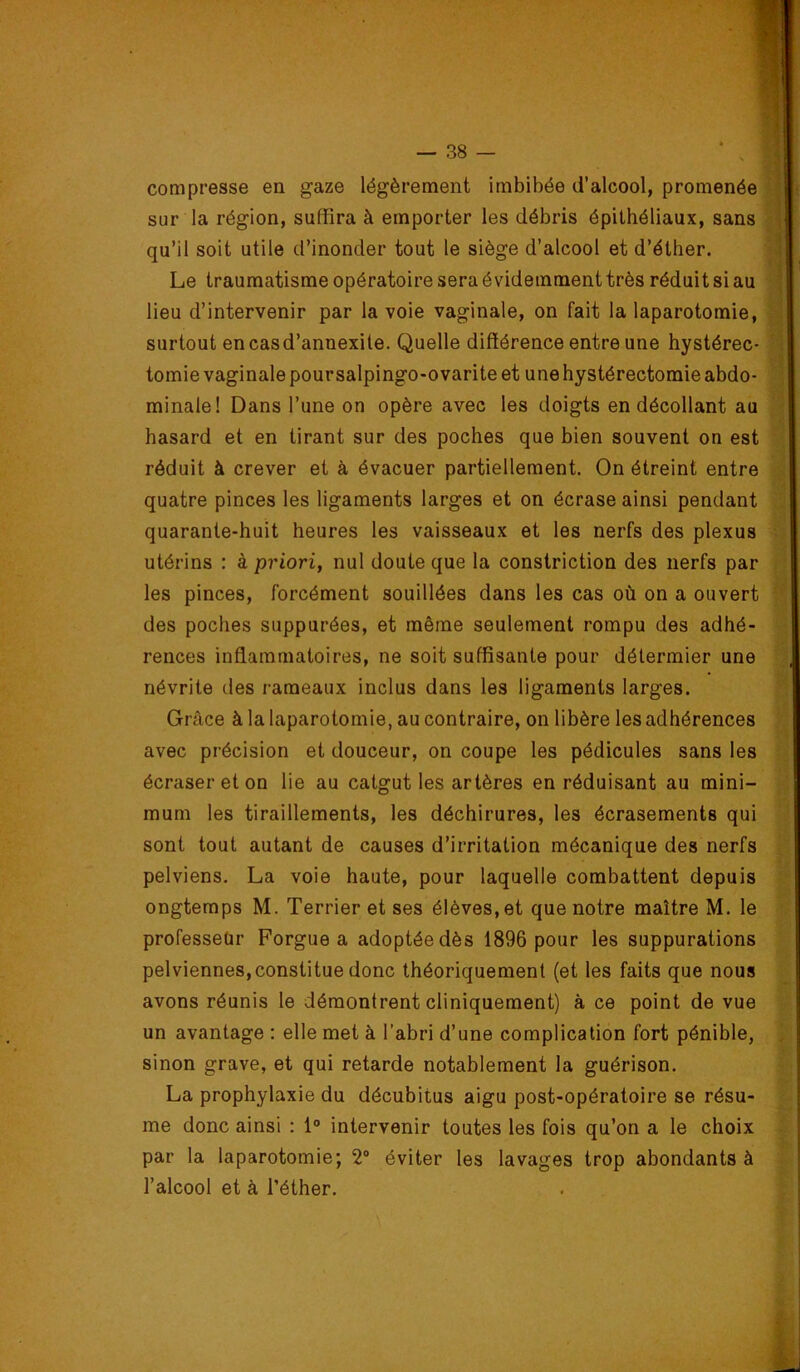 compresse en gaze légèrement imbibée d’alcool, promenée sur la région, suffira à emporter les débris épithéliaux, sans qu’il soit utile d’inonder tout le siège d’alcool et d’éther. Le traumatisme opératoire sera évidemment très réduit si au lieu d’intervenir par la voie vaginale, on fait la laparotomie, surtout encasd’annexite. Quelle différence entre une hystérec- tomie vaginale pour salpingo-ovarite et une hystérectomie abdo- minale! Dans l’une on opère avec les doigts en décollant au hasard et en tirant sur des poches que bien souvent on est réduit à crever et à évacuer partiellement. On étreint entre quatre pinces les ligaments larges et on écrase ainsi pendant quarante-huit heures les vaisseaux et les nerfs des plexus utérins : à priori, nul doute que la constriction des nerfs par les pinces, forcément souillées dans les cas où on a ouvert des poches suppurées, et même seulement rompu des adhé- rences inflammatoires, ne soit suffisante pour délermier une névrite des rameaux inclus dans les ligaments larges. Grâce à la laparotomie, au contraire, on libère les adhérences avec précision et douceur, on coupe les pédicules sans les écraser et on lie au catgut les artères en réduisant au mini- mum les tiraillements, les déchirures, les écrasements qui sont tout autant de causes d’irritation mécanique des nerfs pelviens. La voie haute, pour laquelle combattent depuis ongtemps M. Terrier et ses élèves, et que notre maître M. le professeur Forgue a adoptée dès 1896 pour les suppurations pelviennes, constitue donc théoriquement (et les faits que nous avons réunis le démontrent cliniquement) à ce point de vue un avantage : elle met à l’abri d’une complication fort pénible, sinon grave, et qui retarde notablement la guérison. La prophylaxie du décubitus aigu post-opératoire se résu- me donc ainsi : 1° intervenir toutes les fois qu’on a le choix par la laparotomie; 2“ éviter les lavages trop abondants à l’alcool et à l’éther.