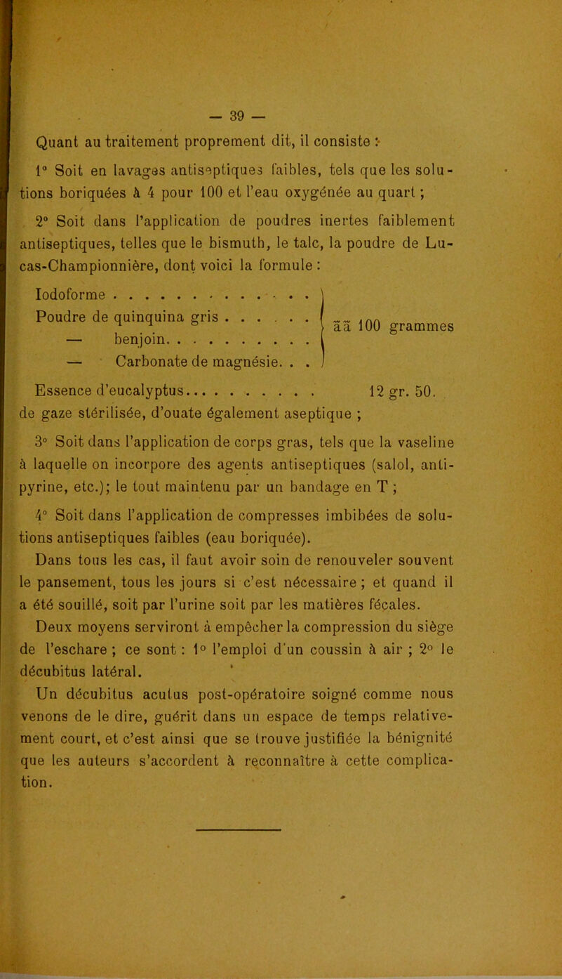 r Soit en lavages antiseptiques faibles, tels que les solu- tions boriquées à 4 pour 100 et l’eau oxygénée au quart ; 2“ Soit dans l’application de poudres inertes faiblement antiseptiques, telles que le bismuth, le talc, la poudre de Lu- cas-Championnière, dont voici la formule : lodoforme de gaze stérilisée, d’ouate également aseptique ; 3° Soit dans l’application de corps gras, tels que la vaseline à laquelle on incorpore des agents antiseptiques (salol, anti- pyrine, etc.); le tout maintenu par un bandage en T ; 4® Soit dans l’application de compresses imbibées de solu- tions antiseptiques faibles (eau boriquée). Dans tous les cas, il faut avoir soin de renouveler souvent le pansement, tous les jours si c’est nécessaire ; et quand il a été souillé, soit par l’urine soit par les matières fécales. Deux moyens serviront à empêcher la compression du siège de l’eschare ; ce sont ; 1° l’emploi d'un coussin à air ; 2° le décubitus latéral. Un décubitus acutus post-opératoire soigné comme nous venons de le dire, guérit dans un espace de temps relative- ment court, et c’est ainsi que se trouve justifiée la bénignité que les auteurs s’accordent à reconnaître à cette complica- tion. — • Carbonate de magnésie. . . Essence d’eucalyptus Poudre de quinquina gris benjoin grammes 12 gr. 50,