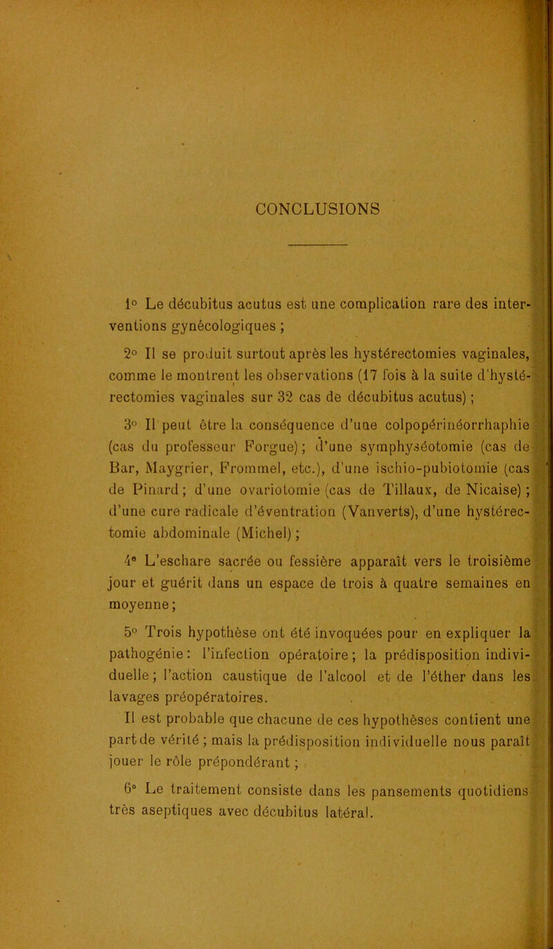 CONCLUSIONS 1° Le décubitus acutus est une complication rare des inter- ventions gynécologiques ; 2° Il se produit surtout après les hystérectomies vaginales, comme le montrent les observations (17 fois à la suite d’hysté- rectomies vaginales sur 32 cas de décubitus acutus) ; 3“ Il peut être la conséquence d’une colpopérinéorrhaphie (cas du professeur Forgue) ; d’une symphyséotomie (cas de Bar, Maygrier, Frommel, etc.), d’une ischio-pubiotomie (cas de Pinard; d’une ovariotomie (cas de Tillaux, de Nicaise) ; d’une cure radicale d’éventration (Vanverts), d’une hystérec- tomie abdominale (Michel) ; 4® L’eschare sacrée ou fessière apparaît vers le troisième® jour et guérit dans un espace de trois à quatre semaines enP moyenne; | 5° Trois hypothèse ont été invoquées pour en expliquer la' | pathogénie: l’infection opératoire; la prédisposition indivi- duelle ; l’action caustique de l’alcool et de l’éther dans les! ^ .  j lavages préopératoires. . 1 ■ F' Il est probable que chacune de ces hypothèses contient une part de vérité ; mais la prédisposition individuelle nous paraît jouer le rôle prépondérant ; ’ 6® Le traitement consiste dans les pansements quotidiens' très aseptiques avec décubitus latéral. i 1 4 4