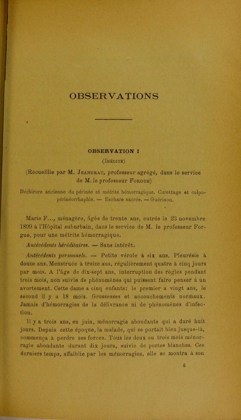 OBSERVATIONS OBSERVATION I (Inédite) (Recueillie par M. Jeanbrau, professeur agrégé, dans le service de M. le professeur Forgue) Déchirure ancienne du périnée et métrite hémorragique. Curettage et colpo- périnéorrhaphie. — Eschare sacrée. — Guérison. * Marie F..., ménagère, âgée de trente ans, entrée le 23 novembre 1899 à l’Hôpital suburbain, dans le service de M. le professeur For- gue, pour une métrite hémorragique. Antécédents héréditaires. — Sans intérêt. Antécédents pey'sonnels. — Petite vérole à six ans. Pleurésie à douze ans. Menstruée à treize ans, régulièrement quatre à cinq jours par mois. A l’âge de dix-sept ans, interruption des règles pendant trois mois, non suivie de phénomènes qui puissent faire penser à un avortement. Cette dame a cinq enfants: le premier a vingt ans, le second il y a 18 mois. Grossesses et accouchements normaux. Jamais d’hémorragies de la délivrance ni de phénomènes d’infec- tion. 11 y a trois ans, en juin, ménorragie abondante qui a duré huit jours. Depuis cette époque, la malade, qui se portait bien jusque-là, commença à perdre ses forces. Tous les deux ou trois mois ménor- ragie abondante durant dix jours, suivie de pertes blanches. Ces derniers temps, affaiblie par les ménorragies, elle sc montra à son