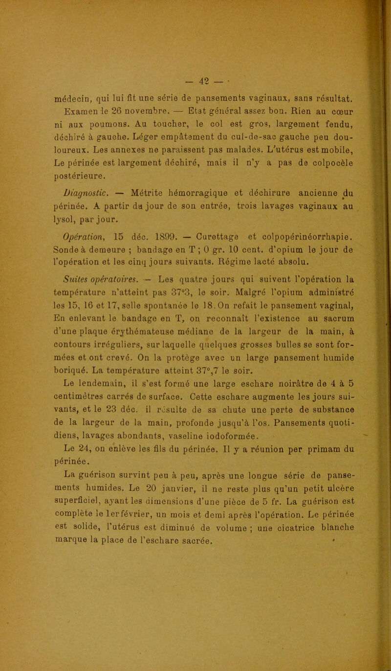 médecin, qui lui fit une série de pansements vaginaux, sans résultat. Examen le 26 novembre. — Etat général assez bon. Rien au cœur ni aux poumons. Au toucher, le col est gros, largement fendu, déchiré à gauche. Léger empâtement du cul-de-sac gauche peu dou- loureux. Les annexes ne paraissent pas malades. L’utérus est mobile, Le périnée est largement déchiré, mais il n’j a pas de colpocèle postérieure. Diagnostic. — Métrite hémorragique et déchirure ancienne du périnée. A partir da jour de son entrée, trois lavages vaginaux au lysol, par jour. Opération, 15 déc, 1899. — Curettage et colpopérinéorrhapie. Sonde à demeure ; bandage en T ; 0 gr. 10 cent, d’opium le jour de l’opération et les cinq jours suivants. Régime lacté absolu. Suites opératoires. — Les quatre jours qui suivent l’opération la température n’atteint pas 37“.3, le soir. Malgré l’opium administré les 15, 16 et 17, selle spontanée le 18. On refait le pansement vaginal, En enlevant le bandage en T, on reconnaît l’existence au sacrum d’une plaque érythémateuse médiane de la largeur de la main, à contours irréguliers, sur laquelle quelques grosses bulles se sont for- mées et ont crevé. On la protège avec un large pansement humide boriqué. La température atteint 37°,7 le soir. Le lendemain, il s’est formé une large eschare noirâtre de 4 à 5 centimètres carrés de surface. Cette eschare augmente les jours sui- vants, et le 23 déc. il résulte de sa chute une perte de substance de la largeur de la main, profonde jusqu’à l’os. Pansements quoti- diens, lavages abondants, vaseline iodoformée. Le 24, on enlève les fils du périnée. Il y a réunion per primam du périnée. La guérison survint peu à peu, après une longue série de panse- ments humides. Le 20 janvier, il ne reste plus qu’un petit ulcère superficiel, ayant les dimensions d’une pièce de 5 fr. La guérison est complète le lerfévrier, un mois et demi après l’opération. Le périnée est solide, l’utérus est diminué de volume ; une cicatrice blanche marque la place de l’eschare sacrée. '