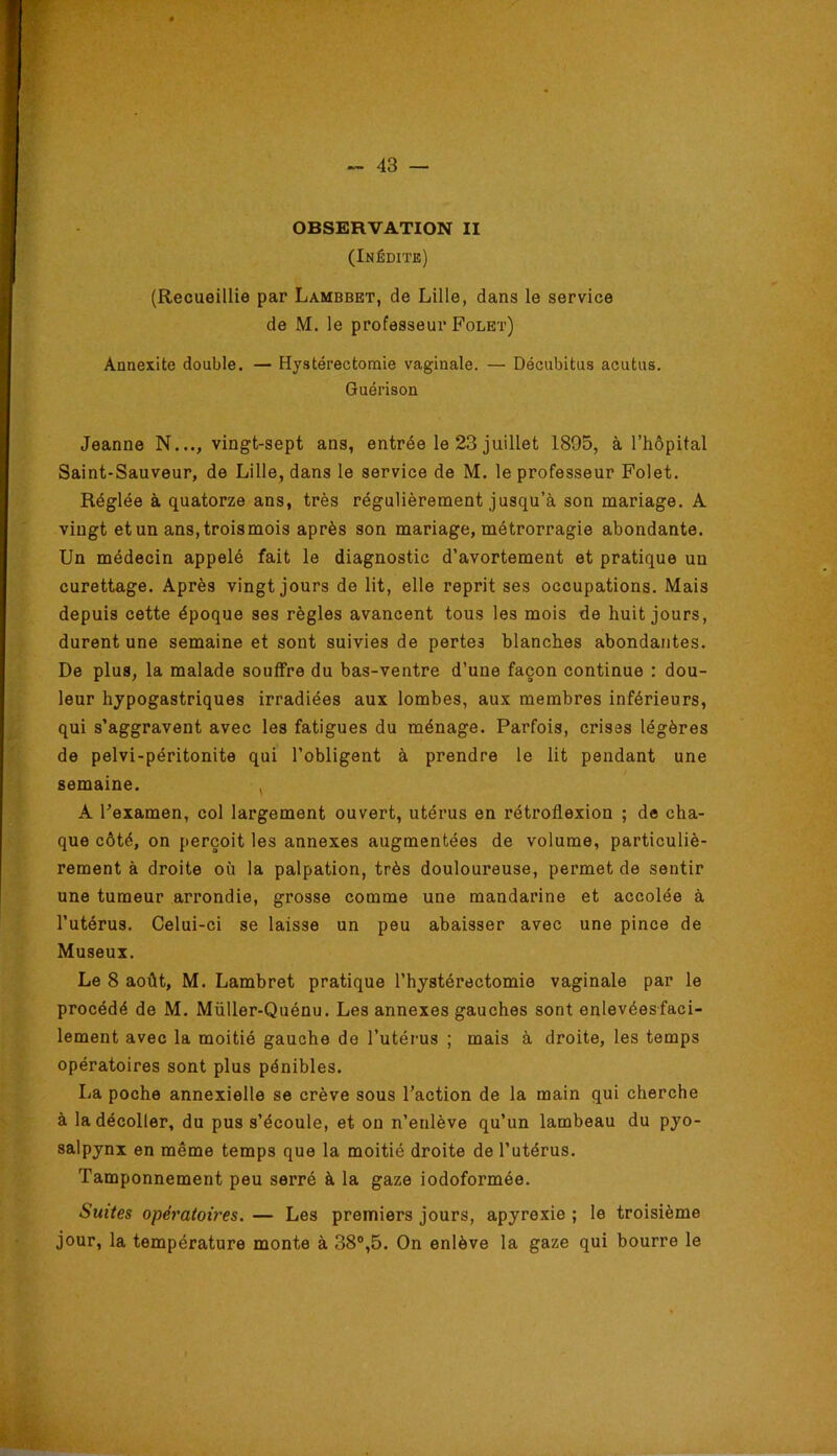 OBSERVATION II (Inédite) (Recueillie par Lambbet, de Lille, dans le service de M. le professeur Folet) Annexite double, — Hystérectomie vaginale. — Décubitus acutus. Guérison Jeanne N..., vingt-sept ans, entrée le 23 juillet 1895, à l’hôpital Saint-Sauveur, de Lille, dans le service de M. le professeur Folet. Réglée à quatorze ans, très régulièrement jusqu’à son mariage. A vingt etun ans.troismois après son mariage, métrorragie abondante. Un médecin appelé fait le diagnostic d’avortement et pratique un curettage. Après vingt jours de lit, elle reprit ses occupations. Mais depuis cette époque ses règles avancent tous les mois de huit jours, durent une semaine et sont suivies de pertes blanches abondantes. De plus, la malade souffre du bas-ventre d’une façon continue : dou- leur hypogastriques irradiées aux lombes, aux membres inférieurs, qui s’aggravent avec les fatigues du ménage. Parfois, crises légères de pelvi-péritonite qui l’obligent à prendre le lit pendant une semaine. , A Fexamen, col largement ouvert, utérus en rétroflexion ; de cha- que côté, on perçoit les annexes augmentées de volume, particuliè- rement à droite où la palpation, très douloureuse, permet de sentir une tumeur arrondie, grosse comme une mandarine et accolée à l’utérus. Celui-ci se laisse un peu abaisser avec une pince de Museux. Le 8 août, M. Lambret pratique l’hystérectomie vaginale par le procédé de M, Müller-Quénu. Les annexes gauches sont enlevées faci- lement avec la moitié gauche de l’utérus ; mais à droite, les temps opératoires sont plus pénibles. La poche annexielle se crève sous l’action de la main qui cherche à la décoller, du pus s’écoule, et on n’enlève qu’un lambeau du pyo- salpynx en même temps que la moitié droite de l’utérus. Tamponnement peu serré à la gaze iodoformée. Suites opératoires. — Les premiers jours, apyrexie ; le troisième jour, la température monte à 38°,5. On enlève la gaze qui bourre le