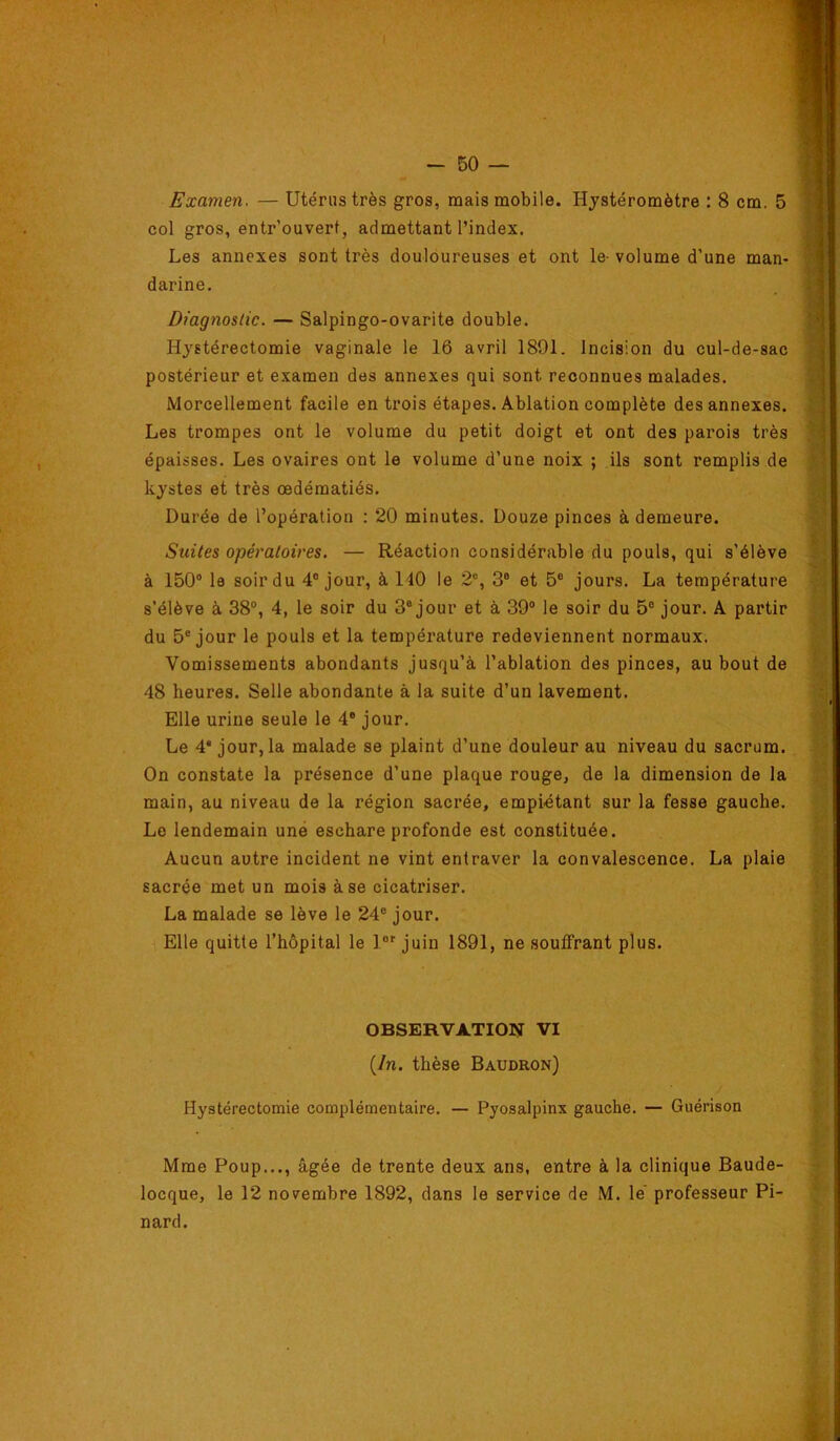 col gros, entr’ouvert, admettant l’index. Les annexes sont très douloureuses et ont le- volume d’une man- darine. Diagnostic. — Salpingo-ovarite double. Hystérectomie vaginale le 16 avril 1891. Incision du cul-de-sac postérieur et examen des annexes qui sont reconnues malades. Morcellement facile en trois étapes. Ablation complète des annexes. Les trompes ont le volume du petit doigt et ont des parois très épaisses. Les ovaires ont le volume d’une noix ; ils sont remplis de kystes et très œdématiés. Durée de l’opération : 20 minutes. Douze pinces à demeure. Suites opératoires. — Réaction considérable du pouls, qui s’élève à 150® le soir du 4® jour, à 140 le 2®, 3® et 5® jours. La température s’élève à 38®, 4, le soir du 3® jour et à 39® le soir du 5® jour. A partir du 5® jour le pouls et la tempéi’ature redeviennent normaux. ’V^omissements abondants jusqu’à l’ablation des pinces, au bout de 48 heures. Selle abondante à la suite d’un lavement. Elle urine seule le 4® jour. Le 4* jour, la malade se plaint d’une douleur au niveau du sacrum. On constate la présence d’une plaque rouge, de la dimension de la main, au niveau de la région sacrée, empiétant sur la fesse gauche. Le lendemain une eschare profonde est constituée. Aucun autre incident ne vint entraver la convalescence. La plaie sacrée met un mois à se cicatriser. La malade se lève le 24® jour. Elle quitte l’hôpital le l®' juin 1891, ne souffrant plus. OBSERVATION VI {In. thèse Baudron) Hystérectomie complémentaire. — Pyosalpinx gauche. — Guérison Mme Poup..., âgée de trente deux ans, entre à la clinique Baude- locque, le 12 novembre 1892, dans le service de M. le' professeur Pi- nard.