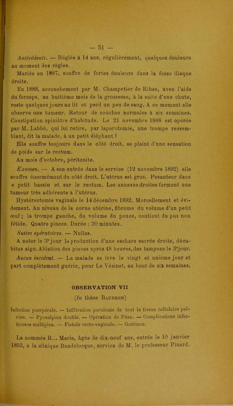 Antécédents. — Réglée à 14 ans, régulièrement, quelques douleurs au moment des règles. Mariée en 1887, souffre de fortes douleurs dans la fosse iliaque droite. En 1888, accouchement par M. Champetier de Ribes, avec l’aide du forceps, au huitième mois de la grossesse, à la suite d’une chute, reste quelques jours au lit et perd un peu de sang. A ce moment elle observe une tumeur. Retour de couches normales à six semaines. Constipation opiniâtre d’habitude. Le 21 novembre 1888 est opérée par M. Labbé, qui lui retire, par laparotomie, une ti’ompe ressem- blant, dit la malade, à un petit éléphant ? Elle souffre toujours dans le côté droit, se plaint d’une sensation de poid.s sur le rectum. Au mois d’octobre, péritonite. Examen. — A son entrée dans le service (12 novembre 1892) elle souffre énormément du côté droit. L’utérus est gros. Pesanteur dans e petit bassin et sur le rectum. Les annexes droites forment une tumeur très adhérente à l’utérus. Hystérectomie vaginale le 14 décembre 1892. Morcellement et évi- dement. Au niveau de la corne uté.rine, fibrome du volume d’un petit œuf; la trompe gauche, du volume du pouce, contient du pus non fétide. Quatre pinces. Durée : 20 minutes. Suites opératoires. — Nulles. A noter le 3® jour la production d’une eschare sacrée droite, décu- bitus aigu. Ablation des pinces après 48 heures, des tampons le 3*jour. Aucun incident. — La malade se lève le vingt et unième jour et part complètement guérie, pour Le Vésinet, au bout de six semaines. OBSERVATION VII [In thèse Baudron) Infection puerpérale, — Infiltration purulente de tout le tissus cellulaire pel- vien. — Pyosalpinx double. — Opération de Péan. — Complications infec- tieuses multiples. — Fistule recto-vaginale. — Guérison. La nommée R... Marie, âgée de dix-neuf ans, entrée le 10 janvier 1893, à la clinique Baudelocque, service de M. le professeur Pinard.