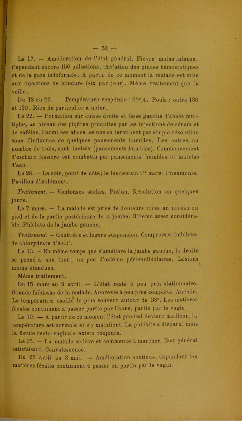 Le 17, — Amélioration de l’état général. Fièvre moins intense. Cependant encore 150 pulsations. Ab'ation des pinces hémostatiques et de la gaze iodoformée. A partir de ce moment la malade est mise aux injections de biiodure (six par jour). Même traitement que la veille. Du 18 au 22. — Température vespérale : 39®,4. Pouls : entre 130 et 120. Rien de particulier à noter. Le 22. — Formation sur cuisse droite et fesse gauche d’abcès mul- tiples, au niveau des piqûres produites par les injections de sérum et de caféine. Parmi ces abcès les uns se terminent par simple résolution sous l’influence de quelques pansements humides. Les autres, au nombre de trois, sont incisés (pansements humides). Commencement d’eschare fessière est combattu par pansements humides et matelas d’eau. Le 28.— Le soir, point de côté; le lendemain 1°*' mars: Pneumonie. Pavillon d’isolément. Traitement. — Ventouses sèches. Potion. Résolution en quelques jours. Le 7 mars. — La malade est prise de douleurs vives au niveau du pied et de la partie postérieure de la jambe. Œdème assez considéra- ble. Phlébite de la jambe gauche. Traitement. — Gouttière et légère suspension. Compresses imbibées de chlorydrate d’AzH^ Le 13. — En même temps que s’améliore la jambe gauche, la droite se prend à sou tour; un peu d’œdème péri-molléolaires. Lésions^ moins étendues. Même traitement. Du 15 mars au 9 avril. — L’état reste à peu près stationnaire. Grande faiblesse de la malade. Anorexie à peu près complète. Anémie, La température oscille le plus souvent autour de 38®. Les matières fécales continuent à passer partie par l’anus, partie par le vagin. Le 10. — A partir de ce moment l’état général devient meilleur, la température est normale et s’y maintient. La phlébite a disparu, mais la fistule recto-vaginale existe toujours. Le 25. — La malade se lève et commence à marcher. État général satisfaisant. Convalescence. Du 25 avril au 3 mai. — Amélioration continue. Cependant les matières fécales continuent à passer en partie par le vagin.