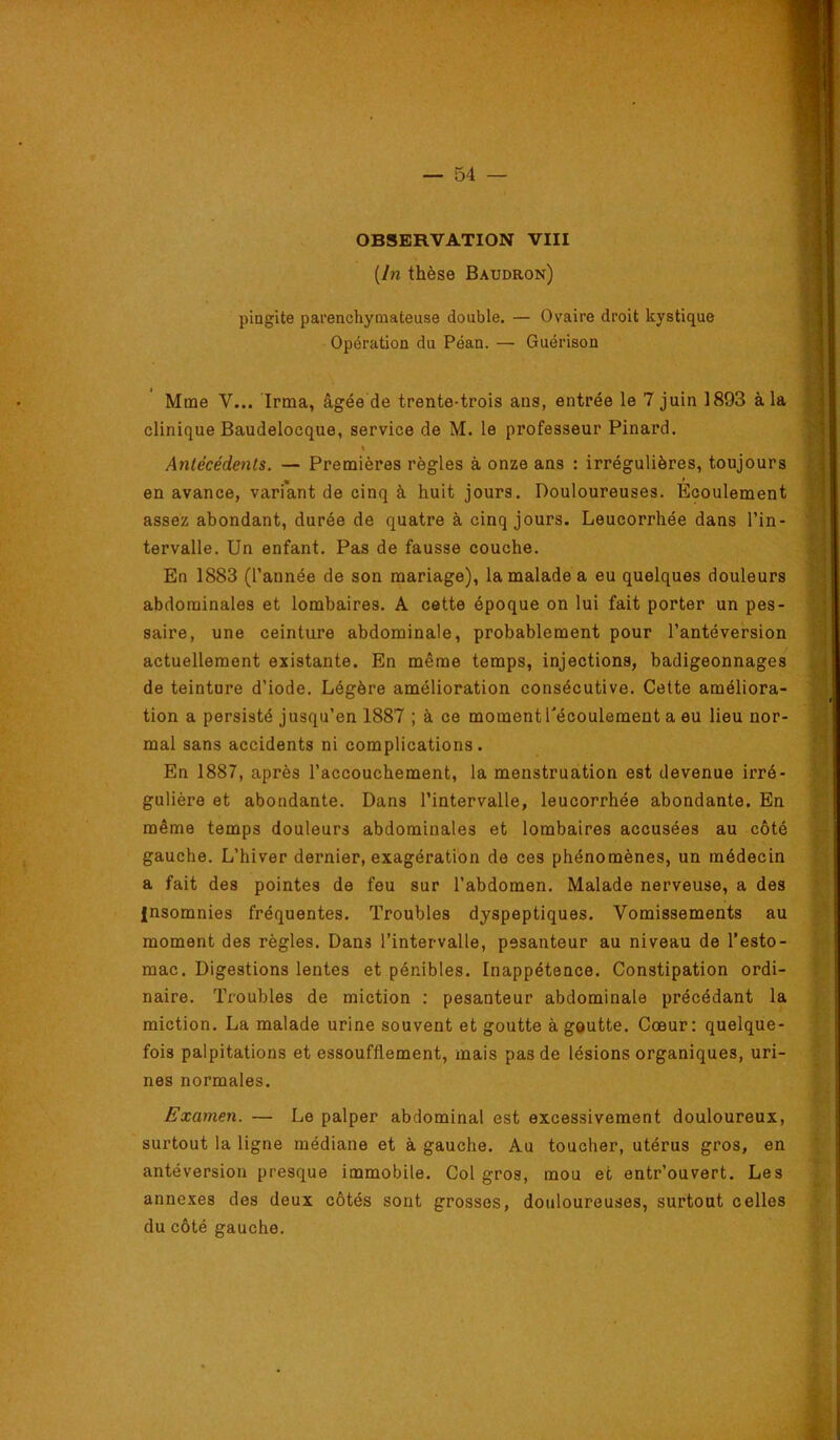 OBSERVATION VIII [In thèse Baudron) pingite parenchymateuse double. — Ovaire droit kystique Opération du Péan. — Guérison Mme V... Irma, âgée de trente-trois ans, entrée le 7 juin 1893 à la clinique Baudelocque, service de M. le professeur Pinard. % Antécédents. — Premières règles à onze ans : irrégulières, toujours en avance, variant de cinq à huit jours. Douloureuses. Écoulement assez abondant, durée de quatre à cinq jours. Leucorrhée dans l’in- tervalle. Un enfant. Pas de fausse couche. En 1883 (l’année de son mariage), la malade a eu quelques douleurs abdominales et lombaires. A cette époque on lui fait porter un pes- saire, une ceinture abdominale, probablement pour l’antéversion actuellement existante. En même temps, injections, badigeonnages de teinture d’iode. Légère amélioration consécutive. Cette améliora- tion a persisté jusqu’en 1887 ; à ce moment l'écoulement a eu lieu nor- mal sans accidents ni complications. En 1887, après l’accouchement, la menstruation est devenue irré- gulière et abondante. Dans l’intervalle, leucorrhée abondante. En même temps douleurs abdominales et lombaires accusées au côté gauche. L’hiver dernier, exagération de ces phénomènes, un médecin a fait des pointes de feu sur l’abdomen. Malade nerveuse, a des insomnies fréquentes. Troubles dyspeptiques. Vomissements au moment des règles. Dans l’intervalle, pesanteur au niveau de l’esto- mac. Digestions lentes et pénibles. Inappétence. Constipation ordi- naire. Troubles de miction : pesanteur abdominale précédant la miction. La malade urine souvent et goutte àgeutte. Cœur: quelque- fois palpitations et essoufflement, mais pas de lésions organiques, uri- nes normales. Examen. — Le palper abdominal est excessivement douloureux, surtout la ligne médiane et à gauche. Au toucher, utérus gros, en antéversion presque immobile. Col gros, mou et entr’ouvert. Les annexes des deux côtés sont grosses, douloureuses, surtout celles du côté gauche.