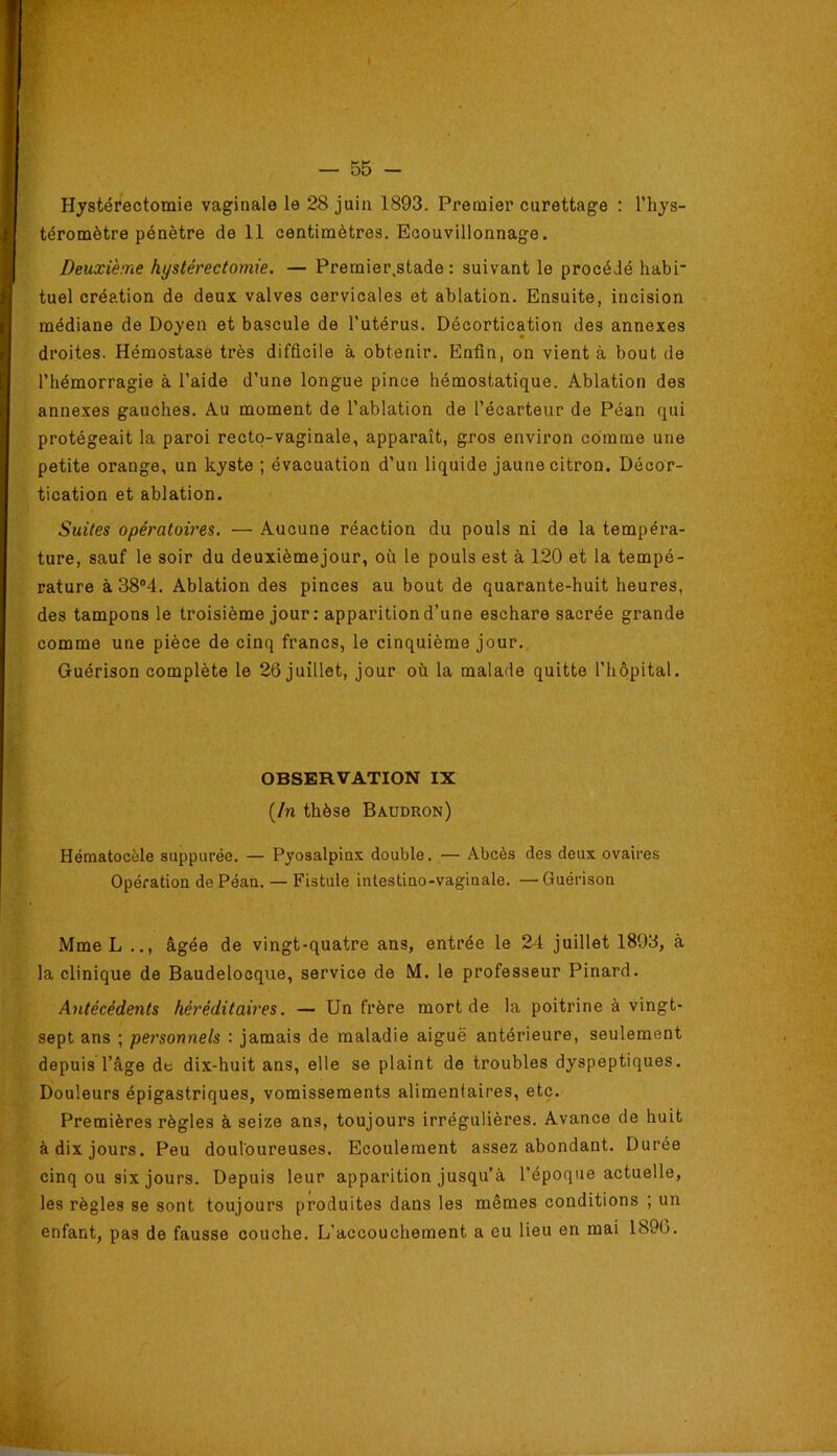 — 55 - Hystérectomie vaginale le 28 juin 1893. Premier curettage : l’hys- téromètre pénètre de 11 centimètres. Ecouvillonnage. Deuxième hystérectomie. — Premler.stade : suivant le procédé habi* tuel création de deux valves cervicales et ablation. Ensuite, incision médiane de Doyen et bascule de l’utérus. Décortication des annexes droites. Hémostase très difficile à obtenir. Enfin, on vient à bout de l’hémorragie à l’aide d’une longue pince hémostatique. Ablation des annexes gauches. Au moment de l’ablation de l’écarteur de Péan qui protégeait la paroi rectp-vaginale, apparaît, gros environ comme une petite orange, un kyste ; évacuation d’un liquide jaune citron. Décor- tication et ablation. Suites opératoires. — Aucune réaction du pouls ni de la tempéra- ture, sauf le soir du deuxièmejour, où le pouls est à 120 et la tempé- rature à 38®4. Ablation des pinces au bout de quarante-huit heures, des tampons le troisième jour : apparition d’une eschare sacrée grande comme une pièce de cinq francs, le cinquième jour.. Guérison complète le 26 juillet, jour où la malade quitte l’hôpital. Hématocèle suppurée. — Pyosalpiax double. — Abcès des deux ovaires Opération de Péan. — Fistule intestino-vaginale. — Guérison Mme L .., âgée de vingt-quatre ans, entrée le 24 juillet 1893, à la clinique de Baudelocque, service de M. le professeur Pinard. Antécédents héréditaires. — Un frère mort de la poitrine à vingt- sept ans ; personnels : jamais de maladie aiguë antérieure, seulement depuis l’âge de dix-huit ans, elle se plaint de troubles dyspeptiques. Douleurs épigastriques, vomissements alimentaires, etc. Premières règles à seize ans, toujours irrégulières. Avance de huit à dix jours. Peu douloureuses. Ecoulement assez abondant. Durée cinq ou six jours. Depuis leur apparition jusqu’à l’époque actuelle, les règles se sont toujours produites dans les mêmes conditions ; un enfant, pas de fausse couche. L’accouchement a eu lieu en mai 1890. OBSERVATION IX [In thèse Baudron)