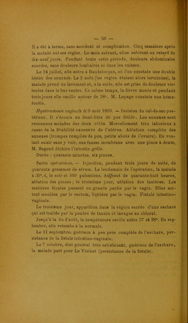 Il a été à terme, sans accident ni complication . Cinq semaines après la malade eut ses règles. Le mois suivant, elles subirent un retard de dix-neuf jours. Pendant toute cette période, douleurs abdominales sourdes, sans douleurs lombaires ni dans les cuisses. Le 24 juillet, elle entre à Baudelocque, où l’on constate une double lésion des annexes. Le 2 août (les règles étaient alors terminées), la malade prend un lavement et, àla suite, elle est prise de douleurs vio- lentes dans le bas ventre. En même temps, la fièvre monte et pendant trois jours elle oscille autour de 38°. M. Lepage constate une héma- tocèle. Hystérectomie vaginale led août 1893. — Incision du cul-de-sac pos- térieur. Il s’écoule un demi-litre de pus fétide. Les annexes sont reconnues malades des deux côtés. Morcellement très laborieux à cause de la friabilité excessive de l’utérus. Ablation complète des annexes (trompes remplies de pus, petits abcès de Tovaire). En vou- lant saisir sans j voir, une fausse membrane avec une pince à dents, M. Segond déchire l’intestin grêle. Durée ; quarante minutes, six pinces. Suites opératoires. — Injection, pendant trois jours de suite, de quarante grammes de sérum. Le lendemain de l’opération, la malade à 39“,4, le soir et 100 pulsations. Aujbout de quarante-huit heures, ablation des pinces ; le troisième jour, ablation des lanières. Les matières fécales passent en grande partie par le vagin. Elles sor- tent moulées parle rectum, liquides parle vagin. Fistule intestino- vaginale. Le troisième jour, apparition dans la région sacrée d’une eschare qui est traitée par la poudre de tannin et lavages au chloral. Jusqu’à la fin d’août, la température oscille entre 37 et 38®. En sep- tembre, elle retombe à la normale. Le 11 septembre, guérison à peu près complète de l’eschare, per- sistance de la fistule intestino-vaginale. Le 7 octobre, état général très satisfaisant, guérison de l’eschare, la malade part pour Le Vésinet (persistance de la fistule). y ; N