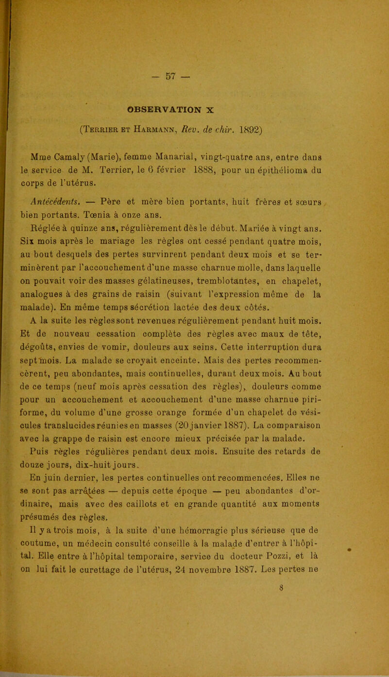 OBSERVATION X (Terrier ET Harmann, Rev. de chir. 1892) Mme Camalj (Marie), femme Manarial, vingt-quatre ans, entre dans le service de M. Terrier, le 6 février 1888, pour un épithélioma du corps de l’utérus. Antécédents. — Père et mère bien portants, huit frères et soeurs bien portants. Tœnia à onze ans. Réglée à quinze ans, régulièrement dès le début. Mariée à vingt ans. Six mois après le mariage les règles ont cessé pendant quatre mois, au bout desquels des pertes survinrent pendant deux mois et se ter- minèrent par l’accouchement d’une masse charnue molle, dans laquelle on pouvait voir des masses gélatineuses, tremblotantes, en chapelet, analogues à des grains de raisin (suivant l’expression même de la malade). En même temps sécrétion lactée des deux côtés. A la suite les règles sont revenues régulièrement pendant huit mois. Et de nouveau cessation complète des règles avec maux de tête, dégoûts, envies de vomir, douleurs aux seins. Celte interruption dura septinois. La malade se croyait enceinte. Mais des pertes recommen- cèrent, peu abondantes, mais continuelles, durant deux mois. Au bout de ce temps (neuf mois après cessation des règles),, douleurs comme pour un accouchement et accouchement d’une masse charnue piri- forme, du volume d’une grosse orange formée d’un chapelet de vési- cules translucides réunies en masses (20 janvier 1887). La comparaison avec la grappe de raisin est encore mieux précisée par la malade. Puis règles régulières pendant deux mois. Ensuite des retards de douze jours, dix-huit jours. En juin dernier, les pertes continuelles ont recommencées. Elles ne se sont pas arrêtées — depuis cette époque — peu abondantes d’or- dinaire, mais avec des caillots et en grande quantité aux moments présumés des règles. 11 y a trois mois, à la suite d’une hémorragie plus sérieuse que de coutume, un médecin consulté conseille à la malade d’entrer à l’hôpi- tal. Elle entre à l’hôpital temporaire, service du docteur Pozzi, et là on lui fait le curettage de l’utérus, 24 novembre 1887. Les pertes ne 8