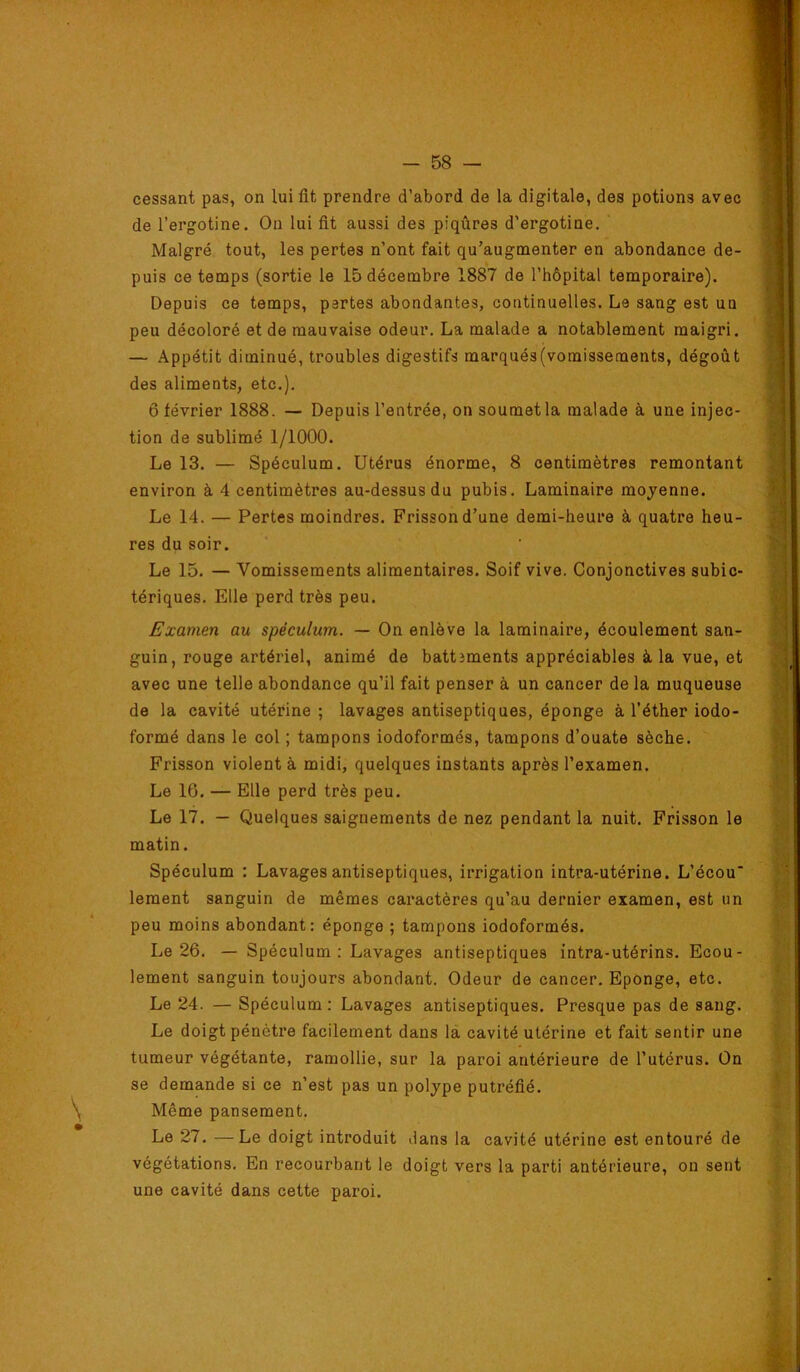 cessant pas, on lui fit prendre d’abord de la digitale, des potions avec de l’ergotine. Ou lui fit aussi des piqûres d’ergotine. ‘ Malgré tout, les pertes n’ont fait qu’augmenter en abondance de- puis ce temps (sortie le 15 décembre 1887 de l’hôpital temporaire). Depuis ce temps, pertes abondantes, continuelles. Le sang est un peu décoloré et de mauvaise odeur. La malade a notablement maigri. — Appétit diminué, troubles digestifs marqués(vomissements, dégoût des aliments, etc.). 6 février 1888. — Depuis l’entrée, on soumet la malade à une injec- tion de sublimé 1/1000. Le 13. — Spéculum. Utérus énorme, 8 centimètres remontant environ à 4 centimètres au-dessus du pubis. Laminaire moyenne. Le 14. — Pertes moindres. Frisson d’une demi-heure à quatre heu- res du soir. Le 15. — Vomissements alimentaires. Soif vive. Conjonctives subic- tériques. Elle perd très peu. Examen au spéculum. — On enlève la laminaire, écoulement san- guin, rouge artériel, animé de battîments appréciables à la vue, et avec une telle abondance qu’il fait penser à un cancer de la muqueuse de la cavité utérine; lavages antiseptiques, éponge à l’éther iodo- formé dans le col ; tampons iodoformés, tampons d’ouate sèche. Frisson violent à midi, quelques instants après l’examen. Le 16. — Elle perd très peu. Le 17. — Quelques saignements de nez pendant la nuit. Frisson le matin. Spéculum : Lavages antiseptiques, irrigation intra-utérine. L’écou* leraent sanguin de mêmes caractères qu’au dernier examen, est un peu moins abondant: éponge ; tampons iodoformés. Le 26. — Spéculum: Lavages antiseptiques intra-utérins. Ecou- lement sanguin toujours abondant. Odeur de cancer. Eponge, etc. Le 24. — Spéculum: Lavages antiseptiques. Presque pas de sang. Le doigt pénètre facilement dans là cavité utérine et fait sentir une tumeur végétante, ramollie, sur la paroi antérieure de l’utérus. On se demande si ce n’est pas un polype putréfié. Même pansement. Le 27. —Le doigt introduit dans la cavité utérine est entouré de végétations. En recourbant le doigt vers la parti antérieure, on sent une cavité dans cette paroi.