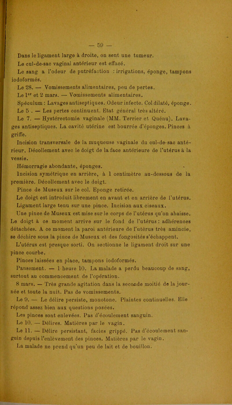 Dans le ligament large à droite, on sent une tumeur. Le cul-de-sac vaginal antérieur est effacé. Le sang a l’odeur de putréfaction : irrigations, éponge, tampons iodoformés. Le 28. — Vomissements alimentaires, peu de pertes. Le 1®' et 2 mars. — Vomissements alimentaires. Spéculum: Lavages antiseptiques. Odeur infecte. Col dilaté, éponge. Le 5 . — Les pertes continuent. Etat général très altéré. Le 7. — Hystérectomie, vaginale (MM. Terrier et Quénu). Lava- ges antiseptiques. La cavité utérine est bourrée d’éponges. Pinces à griffe. Incision transversale de la muqueuse vaginale du cul-de-sac anté- rieur. Décollement avec le doigt de la face antérieure de l’utérus à la vessie. Hémorragie abondante, éponges. Incision symétrique en arrière, à 1 centimètre au-dessous de la première. Décollement avec le doigt. Pince de Museux sur le col. Eponge retirée. Le doigt est introduit librement en avant et en arrière de l’utérus. Ligament large tenu sur une pince. Incision aux ciseaux. Une pince de Museux est mise sur le corps de l’utérus qu’on abaisse. Le doigt à ce moment arrive sur le fond de l’utérus : adhérences détachées. A ce moment la paroi antérieure de l’utérus très amincie, se déchire sous la pince de Museux et des fongosités s’échappent. L’utérus est presque sorti. On sectionne le ligament droit sur une pince courbe. Pinces laissées en place, tampons iodoformés. Pansement. — 1 heure 10. La malade a perdu beaucoup de sang, surtout au commencement de l’opération. 8 mars. — Très grande agitation dans la seconde moitié de la jour- née et toute la nuit. Pas de vomissements. Le 9. — Le délire persiste, monotone. Plaintes continuelles. Elle répond assez bien aux questions posées. Les pinces sont enlevées. Pas d’écoulement sanguin. Le 10. — Délires. Matières par le vagin. Le 11. — Délire persistant, faciès grippé. Pas d’écoulement san- guin depuis l’enlèvement des pinces. Matières par le vagin. La malade ne prend qu’un peu de lait et de bouillon.