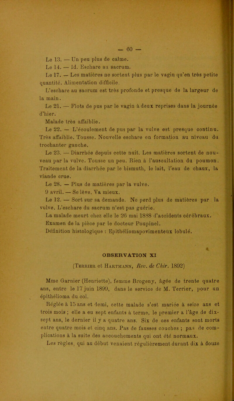 Le 13. — Un peu plus de calme. Le 14. — Id. Eschare au sacrum. Le 17. — Les matières ne sortent plus par le vagin qu’en très petite quantité. Alimentation difficile. L’eschare au sacrum est très profonde et presque de la largeur de la main. Le 21. — Flots de pus par le vagin à deux reprises dans la journée d’hier. Malade très affaiblie. Le 22. — L’écoulement de pus par la vulve est presque continu. Très affaiblie. Tousse. Nouvelle eschare en formation au niveau du trochanter gauche. Le 23. — Diarrhée depuis cette nuit. Les matières sortent de nou- veau par la vulve. Tousse un peu. Rien à l’auscultation du poumon. Traitement de la diarrhée par le bismuth, le lait, l’eau de chaux, la viande crue. Le 28. — Plus de matières par la vulve. 9 avril. — Se lève. Va mieux. Le 12. — Sort sur sa demande. Ne perd plus de matières par la vulve. L’eschare du sacrum n’est pas guérie. La malade meurt chez elle le 26 mai 1888 d’accidents cérébraux. Examen de la pièce par le docteur Poupinel. Définition histologique : Epithéliomapovimenteux lobulé. OBSERVATION XI (Terrier et Hartm.^lNn, Rev. de Chir. 1892) % Mme Garnier (Henriette), femme Brogeny, âgée de trente quatre ans, entre le 17 juin 1899, dans le service de M. Terrier, pour un épithélioma du col. Réglée à 15 ans et demi, cette malade s’est mariée à seize ans et trois mois ; elle a eu sept enfants à terme, le premier a l’âge de dix- sept ans, le dernier il y a quatre ans. Six de ces enfants sont morts entre quatre mois et cinq ans. Pas de fausses couches ; pas de com- plications à la suite des accouchements qui ont été normaux. Les règles, qui au début venaient régulièrement durant dix à douze