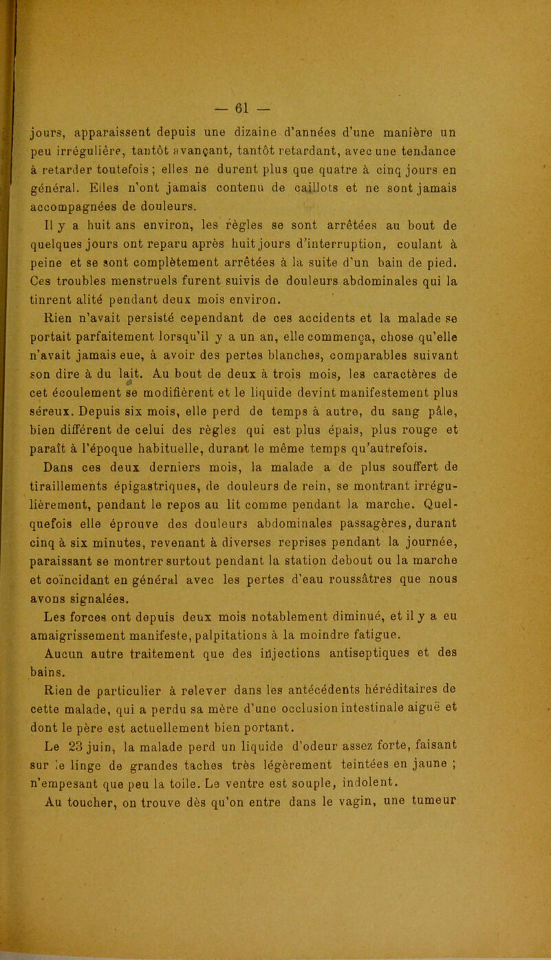 jours, apparaissent depuis une dizaine d’années d’une manière un peu irrégulière, tantôt avançant, tantôt retardant, avec une tendance à retarder toutefois; elles ne durent plus que quatre à cinq jours en général. Elles n’ont jamais contenu de caillots et ne sont jamais accompagnées de douleurs. Il y a huit ans environ, les règles se sont arrêtées au bout de quelques jours ont reparu après huit jours d’interruption, coulant à peine et se sont complètement arrêtées à la suite d’un bain de pied. Ces troubles menstruels furent suivis de douleurs abdominales qui la tinrent alité pendant deux mois environ. Rien n’avait persisté cependant de ces accidents et la malade se portait parfaitement lorsqu’il y a un an, elle commença, chose qu’elle n’avait jamais eue, à avoir des pertes blanches, comparables suivant son dire à du lait. A.u bout de deux à trois mois, les caractères de cet écoulement se modifièrent et le liquide devint manifestement plus séreux. Depuis six mois, elle perd de temps à autre, du sang pâle, bien différent de celui des règles qui est plus épais, plus rouge et paraît à l’époque habituelle, durant le même temps qu’autrefois. Dans ces deux derniers mois, la malade a de plus souffert de tiraillements épigastriques, de douleurs de rein, se montrant irrégu- lièrement, pendant le repos au lit comme pendant la marche. Quel- quefois elle éprouve des douleurs abdominales passagères, durant cinq à six minutes, revenant à diverses reprises pendant la journée, paraissant se montrer surtout pendant la station debout ou la marche et coïncidant en général avec les pertes d’eau roussâtres que nous avons signalées. Les forces ont depuis deux mois notablement diminué, et il y a eu amaigrissement manifeste, palpitations à la moindre fatigue. Aucun autre traitement que des injections antiseptiques et des bains. Rien de particulier à relever dans les antécédents héréditaires de cette malade, qui a perdu sa mère d’une occlusion intestinale aiguë et dont le père est actuellement bien portant. Le 23 juin, la malade perd un liquide d’odeur assez forte, faisant sur le linge de grandes taches très légèrement teintées en jaune ; n’empesant que peu la toile. Le ventre est souple, indolent. Au toucher, on trouve dès qu’on entre dans le vagin, une tumeur