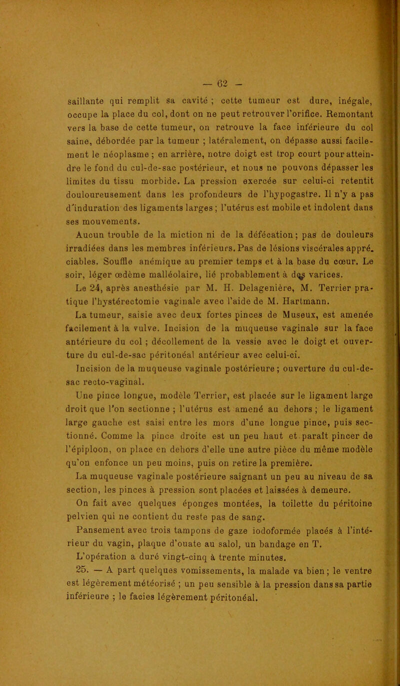 saillante qui remplit sa cavité ; cette tumeur est dure, inégale, \ occupe la place du col, dont on ne peut retrouver l’orifice. Remontant j vers la base de cette tumeur, on retrouve la face inférieure du col ] saine, débordée par la tumeur ; latéralement, on dépasse aussi facile- ! ment le néoplasme ; en arrière, notre doigt est trop court pourattein- i dre le fond du cul-de-sac postérieur, et nous ne pouvons dépasser les ' limites du tissu morbide. La pression exercée sur celui-ci retentit douloureusement dans les profondeurs de l’hypogastre. 11 n’y a pas d'induration des ligaments larges ; l’utérus est mobile et indolent dans ses mouvements. Aucun trouble de la miction ni de la défécation; pas de douleurs irradiées dans les membres inférieurs. Pas de lésions viscérales appré. ciables. Souffle anémique au premier temps et à la base du cœur. Le soir, léger œdème malléolaire, lié probablement à dq^ varices. Le 24, après anesthésie par M. H. Delagenière, M. Terrier pra- tique l’hystérectomie vaginale avec l’aide de M. Hartmann. La tumeur, saisie avec deux fortes pinces de Museux, est amenée facilement à la vulve. Incision de la muqueuse vaginale sur la face antérieure du col ; décollement de la vessie avec le doigt et ouver- ture du cul-de-sac péritonéal antérieur avec celui-ci. Incision delà muqueuse vaginale postérieure; ouverture du cul-de- sac recto-vaginal. Une pince longue, modèle Terrier, est placée sur le ligament large droit que l'on sectionne; l’utérus est amené au dehors; le ligament large gauche est saisi entre les mors d’une longue pince, puis sec- tionné. Comme la pince droite est un peu haut et . paraît pincer de l’épiploon, on place en dehors d’elle une autre pièce du même modèle qu’on enfonce un peu moins, puis on retire la première. La muqueuse vaginale postérieure saignant un peu au niveau de sa section, les pinces à pression sont placées et laissées à demeure. On fait avec quelques éponges montées, la toilette du péritoine pelvien qui ne contient du reste pas de sang. Pansement avec trois tampons de gaze iodoformée placés à l’inté- rieur du vagin, plaque d’ouate au salol, un bandage en T. L’opération a duré vingt-cinq à trente minutes. 25. — A part quelques vomissements, la malade va bien; le ventre est légèrement météorisé ; un peu sensible à la pression dans sa partie inférieure ; le faciès légèrement péritonéal.