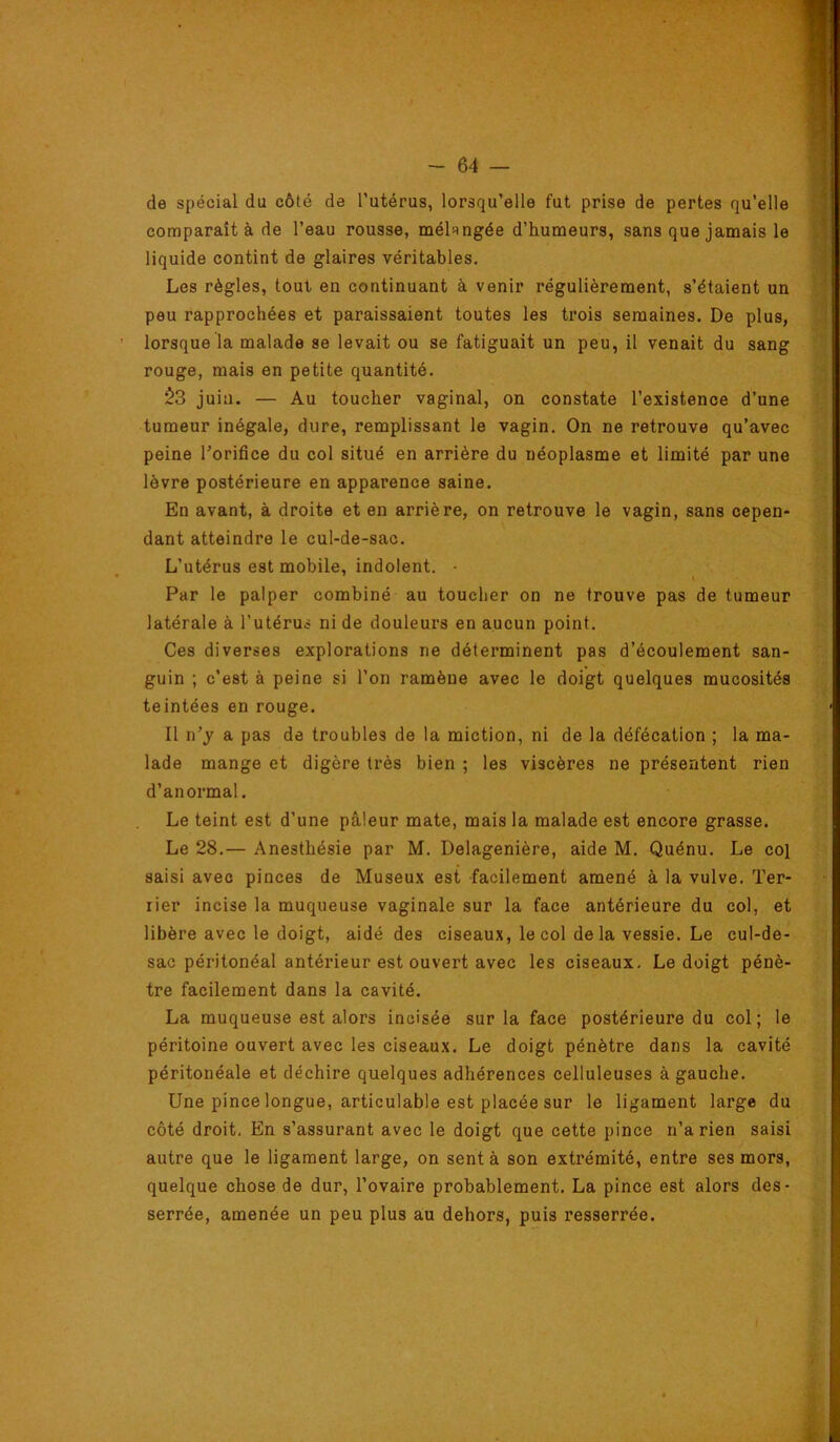 de spécial du côté de l’utérus, lorsqu’elle fut prise de pertes qu’elle comparaît à de l’eau rousse, mélRUgée d’humeurs, sans que jamais le liquide contint de glaires véritables. Les règles, tout en continuant à venir régulièrement, s’étaient un peu rapprochées et paraissaient toutes les trois semaines. De plus, lorsque la malade se levait ou se fatiguait un peu, il venait du sang rouge, mais en petite quantité. $3 juin. — Au toucher vaginal, on constate l’existence d’une tumeur inégale, dure, remplissant le vagin. On ne retrouve qu’avec peine l’orifice du col situé en arrière du néoplasme et limité par une lèvre postérieure en apparence saine. En avant, à droite et en arrière, on retrouve le vagin, sans cepen- dant atteindre le cul-de-sac. L’utérus est mobile, indolent. • Par le palper combiné au toucher on ne trouve pas de tumeur latérale à l’utérus ni de douleurs en aucun point. Ces diverses explorations ne déterminent pas d’écoulement san- guin ; c’est à peine si l’on ramène avec le doigt quelques mucosités teintées en rouge. Il n’y a pas de troubles de la miction, ni de la défécation ; la ma- lade mange et digère très bien ; les viscères ne présentent rien d’anormal. Le teint est d’une pâleur mate, mais la malade est encore grasse. Le 28.— Anesthésie par M. Delagenière, aide M. Quénu. Le col saisi avec pinces de Museux est facilement amené à la vulve. Ter- rier incise la muqueuse vaginale sur la face antérieure du col, et libère avec le doigt, aidé des ciseaux, le col delà vessie. Le cul-de- sac péritonéal antérieur est ouvert avec les ciseaux. Le doigt pénè- tre facilement dans la cavité. La muqueuse est alors incisée sur la face postérieure du col; le péritoine ouvert avec les ciseaux. Le doigt pénètre dans la cavité péritonéale et déchire quelques adhérences celluleuses à gauche. Une pince longue, articulable est placée sur le ligament large du côté droit. En s’assurant avec le doigt que cette pince n’a rien saisi autre que le ligament large, on sent à son extrémité, entre ses mors, quelque chose de dur, l’ovaire probablement. La pince est alors des- serrée, amenée un peu plus au dehors, puis resserrée.