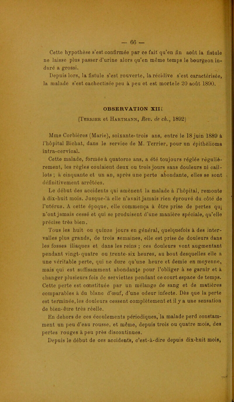 Cette hypothèse s’est confirmée par ce fait qu’en fin août la fistule ne laisse plus passer d’urine alors qu’en même temps le bourgeon in- duré a grossi. Depuis lors, la fistule s’est rouverte, la récidive s’est caractérisée, la malade s’est cachectisée peu à peu et est morte le 20 août 1890. OBSERVATION Xlli (Terrier et Hartmann, Rev. de ch., 1892] Mme Corbières (Marie), soixante-trois ans, entre le 18 juin 1889 à l’hôpital Bichat, dans le service de M. Terrier, pour un épithélioma intra-cervical. Cette malade, formée à quatorze ans, a été toujours réglée réguliè- rement, les règles coulaient deux ou trois jours sans douleurs ni cail- lots ; à cinquante et un an, après une perte abondante, elles se sont définitivement arrêtées. Le début des accidents qui amènent la malade à l’hôpital, remonte à dix-huit mois. Jusque-là elle n’avait jamais rien éprouvé du côté de l’utérus. A cette époque, elle commença à être prise de pertes quj n’ont jamais cessé et qui se produisent d’une manière spéciale, qu’elle précise très bien. Tous les huit ou quinze jours en général, quelquefois à des inter- valles plus grands, de trois semaines, elle est prise de douleurs dans les fosses iliaques et dans les reins ; ces douleurs vont augmentant pendant vingt-quatre ou trente-six heures, au bout desquelles elle a une véritable perte, qui ne dure qu’une heure et demie en moyenne, mais qui est suffisamment abondante pour l’obliger à se garnir et à changer plusieurs fois de serviettes pendant ce court espace de temps. Cette perte est constituée par un mélange de sang et de matières comparables à du blanc d’œuf, d’une odeur infecte. Dès que la perte est tei'minée, les douleurs cessent complètement et il y a une sensation de bien-être très réelle. En dehors de ces écoulements périodiques, la malade perd constam- ment un peu d’eau rousse, et même, depuis trois ou quatre mois, des pertes rouges à peu près discontinues. Depuis le début de ces accidents, c’est-à-dire depuis dix-huit mois,
