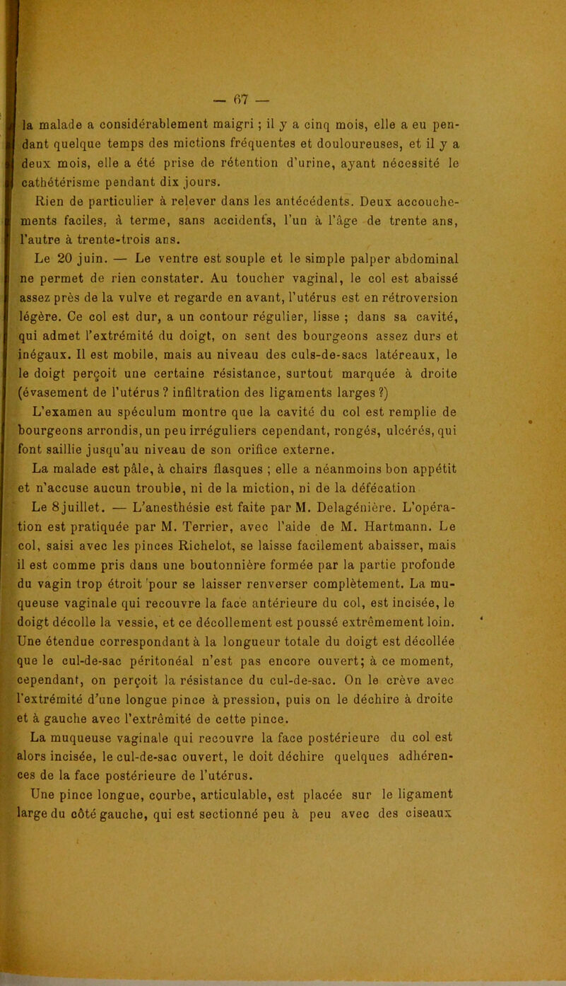 dant quelque temps des mictions fréquentes et douloureuses, et il y a deux mois, elle a été prise de rétention d’urine, ayant nécessité le cathétérisme pendant dix jours. Rien de particulier à relever dans les antécédents. Deux accouche- ments faciles, à terme, sans accidents, l’un à l’âge de trente ans, l’autre à trente-trois ans. Le 20 juin. — Le ventre est souple et le simple palper abdominal ne permet de rien constater. Au toucher vaginal, le col est abaissé assez près de la vulve et regarde en avant, l’utérus est en rétroversion légère. Ce col est dur, a un contour régulier, lisse ; dans sa cavité, qui admet l’extrémité du doigt, on sent des bourgeons assez durs et inégaux. Il est mobile, mais au niveau des culs-de-sacs latéreaux, le le doigt perçoit une certaine résistance, surtout marquée à droite (évasement de l’utérus ? infiltration des ligaments larges ?) L’examen au spéculum montre que la cavité du col est remplie de bourgeons arrondis, un peu irréguliers cependant, rongés, ulcérés, qui font saillie jusqu’au niveau de son orifice externe. La malade est pâle, à chairs flasques ; elle a néanmoins bon appétit et n’accuse aucun trouble, ni de la miction, ni de la défécation Le 8 juillet. — L’anesthésie est faite par M. Delagénière. L’opéra- tion est pratiquée par M. Terrier, avec l’aide de M. Hartmann. Le col, saisi avec les pinces Richelot, se laisse facilement abaisser, mais il est comme pris dans une boutonnière formée par la partie profonde du vagin trop étroit 'pour se laisser renverser complètement. La mu- queuse vaginale qui recouvre la face antérieure du col, est incisée, le doigt décolle la vessie, et ce décollement est poussé extrêmement loin. Une étendue correspondant à la longueur totale du doigt est décollée que le cul-de-sac péritonéal n’est pas encore ouvert; à ce moment, cependant, on perçoit la résistance du cul-de-sac. On le crève avec l’extrémité d’une longue pince à pression, puis on le déchire à droite et à gauche avec l’extrémité de cette pince. La muqueuse vaginale qui recouvre la face postérieure du col est alors incisée, le cul-de-sac ouvert, le doit déchire quelques adhéren- ces de la face postérieure de l’utérus. Une pince longue, courbe, articulable, est placée sur le ligament large du côté gauche, qui est sectionné peu à peu avec des ciseaux