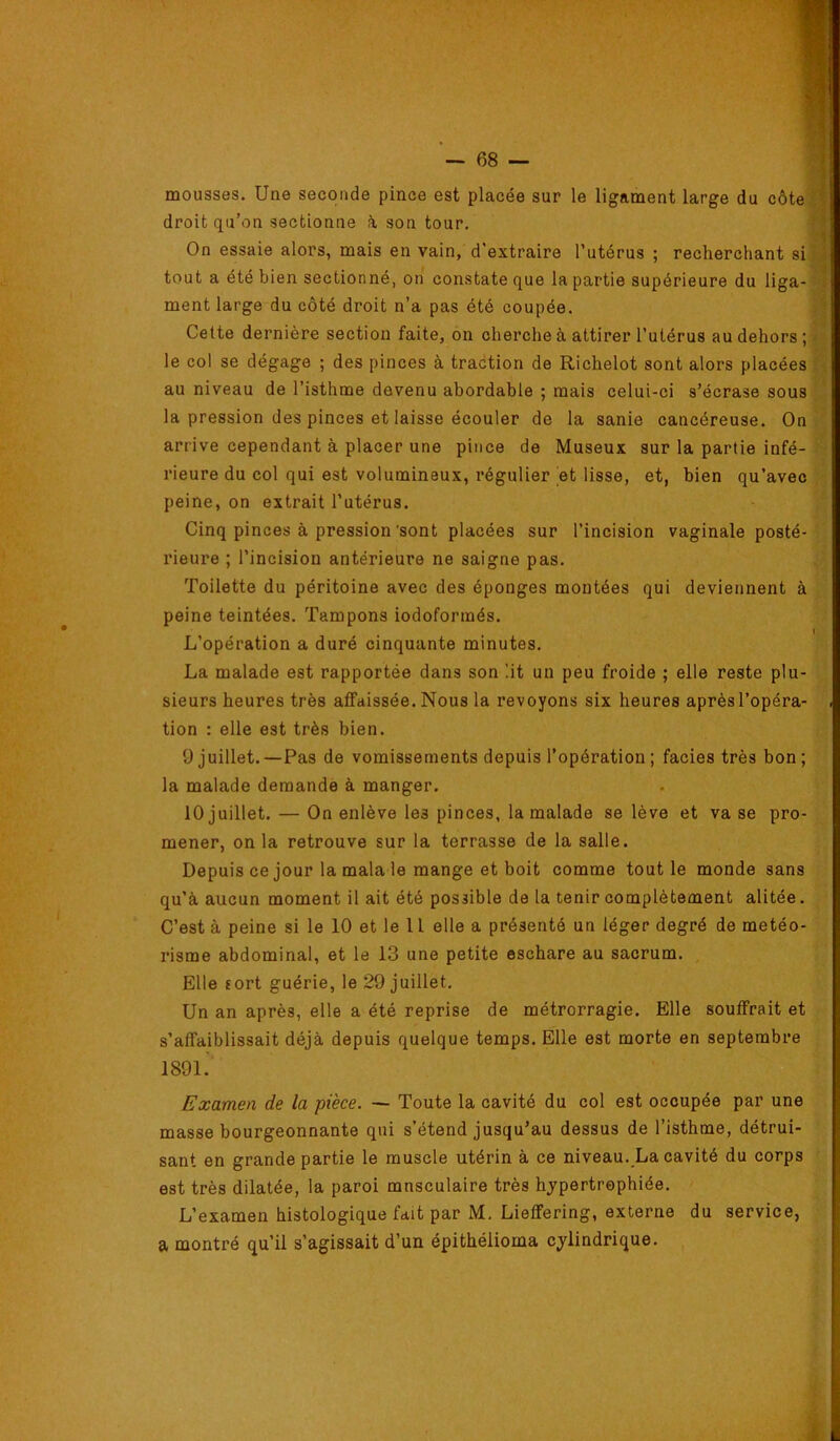 mousses. Une seconde pince est placée sur le ligament large du côte® droit qu’on sectionne i son tour. ® On essaie alors, mais en vain, d’extraire l’utérus ; recherchant siH tout a été bien sectionné, on constate que la partie supérieure du liga-J ment large du côté droit n’a pas été coupée. M Cette dernière section faite, on cherche à attirer l’utérus au dehors;» le col se dégage ; des pinces à traction de Richelot sont alors placées 8 au niveau de l’isthme devenu abordable ; mais celui-ci s’écrase sousS la pression des pinces et laisse écouler de la sanie cancéreuse. On w arrive cependant à placer une pince de Museux sur la partie infé- ra rieure du col qui est volumineux, régulier et lisse, et, bien qu’avec peine, on extrait l’utérus. Cinq pinces à pression'sont placées sur l’incision vaginale posté-!' rieure ; l’incision antérieure ne saigne pas. ,,a Toilette du péritoine avec des éponges montées qui deviennent à .. peine teintées. Tampons iodoformés. I L’opération a duré cinquante minutes. La malade est rapportée dans son lit un peu froide ; elle reste plu- sieurs heures très affaissée. Nous la revoyons six heures aprèsl’opéra- tion : elle est très bien. 9 juillet.—Pas de vomissements depuis l’opération ; faciès très bon; la malade demande à manger. 10 juillet. — On enlève les pinces, la malade se lève et va se pro- mener, on la retrouve sur la terrasse de la salle. Depuis ce jour la mala le mange et boit comme tout le monde sans qu’à aucun moment il ait été possible de la tenir complètement alitée. C’est à peine si le 10 et le U elle a présenté un léger degré de météo- risme abdominal, et le 13 une petite eschare au sacrum. Elle sort guérie, le 29 juillet. Un an après, elle a été reprise de métrorragie. Elle souffrait et s’affaiblissait déjà depuis quelque temps. Elle est morte en septembre 1891. Examen de la pièce. — Toute la cavité du col est occupée par une masse bourgeonnante qui s’étend jusqu’au dessus de l’isthme, détrui- sant en grande partie le muscle utérin à ce niveau. La cavité du corps est très dilatée, la paroi musculaire très hjpertrephiée. L’examen histologique fait par M. Lieffering, externe du service, a montré qu’il s’agissait d’un épithélioma cylindrique. ï