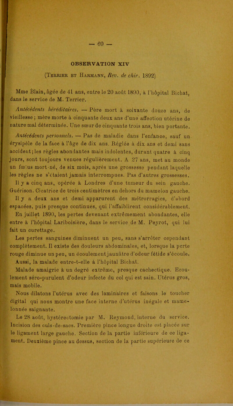 OBSERVATION XIV (Terrier et Harmann, Rev. de chir. 1892) Mme Blain, âgée de 41 ans, entre le 20 août 1890, à l’hôpital Bichat, dans le service de M. Terrier. Antécédents héréditaires. — Père mort à soixante douze ans, de vieillesse ; mère morte à cinquante deux ans d’une affection utérine de nature mal déterminée. Une sœur de cinquante trois ans, bien portante. Antécédents personnels. — Pas de maladie dans l’enfance, sauf un. érysipèle de la face à l’âge de dix ans. Réglée à dix ans et demi sans accident; les règles abondantes mais indolentes, durant quatre à cinq jours, sont toujours venues régulièrement. A 27 ans, met au monde un fœtus mort-né, de six mois, après une grossesse pendant laquelle les règles ne s’étalent jamais interrompues. Pas d’autres grossesses. Il y a cinq ans, opérée à Londres d’une tumeur du sein gauche. Guérison. Cicatrice de trois centimètres en dehoi's du mamelon gauche. Il y a deux ans et demi apparurent des métrorragies, d’abord espacées, puis presque continues, qui l’affaiblirent considérablement. En juillet 1890, les pertes devenant extrêmement abondantes, elle entre à l’hôpital Lariboisière, dans le service de M. Peyrot, qui lui fait un curettage. Les pertes sanguines diminuent un peu, sans s’arrêter cependant complètement. Il existe des douleurs abdominales, et, lorsque la perte rouge diminue un peu, un écoulement jaunâtre d’odeur fétide s’écoule. Aussi, la malade entre-t-elle à l’hôpital Bichat. Malade amaigiûe à un degré extrême, presque cachectique. Ecou- lement séro-purulent d’odeur infecte du col qui est sain. Utérus gros, mais mobile. Nous dilatons l’utérus avec des laminaires et faisons le toucher digital qui nous montre une face interne d’utérus inégale et mame- ■ lonnée saignante. Le 28 août, hystérectomie par M. Reymond, interne du service. Incision des culs-dersacs. Première pince longue droite est placée sur le ligament large gauche. Section de la partie inférieure de ce liga- ment. Deuxième pince au dessus, section de la partie supérieure de ce