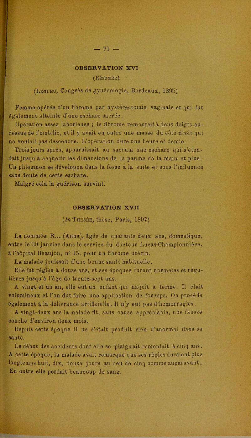 OBSERVATION XVI (RéSÜMÉE) (Legueu, Congrès de gynécologie, Bordeaux, 1895) Fename opérée d’un fibrooae par hystérectomie vaginale et qui fut également atteinte d’une eschare sacrée. Opération assez laborieuse ; le fibrome remontait à deux doigts au- dessus de l’ombilic, et il y avait en outre une masse du côté droit qui ne voulait pas descendre. L’opération dure une heure et demie. Trois jours après, apparaissait au sacrum une eschare qui s’éten- dait jusqu’à acquérir les dimensions de la paume de la main et plus. Un phlegmon se développa dans la fesse à la suite et sous l’influence sans doute de cette eschare. Malgré cela la guérison survint. OBSERVATION XVII {In Thésée, thèse, Paris, 1897) La nommée R... (Anna), âgée de quarante deux ans, domestique, entre le 30 janvier dans le service du docteur Lucas-Championnière, à l’hôpital Beaujon, n“ 15, pour un fibrome utérin. La malade jouissait d’une bonne santé habituelle. Elle fut réglée à douze ans, et ses époques furent normales et régu- lières jusqu’à l’âge de trente-sept ans. A vingt et un an, elle eut un enfant qui naquit à terme. Il était volumineux et l’on dut faire une application de forceps. On procéda également à la délivrance artificielle. Il n’y eut pas d’hémorragies. A vingt-deux ans la malade fit, sans cause appréciable, une fausse couche d’environ deux mois. Depuis cette époque il ne s’était produit rien d’anormal dans sa santé. Le début des accidents dont elle se plaignait remontait à cinq ans. A cette époque, la malade avait remarqué que ses règles duraient plus longtemps huit, dix, douze jours au lieu de cinq comme auparavant. En outre elle perdait beaucoup de sang. V