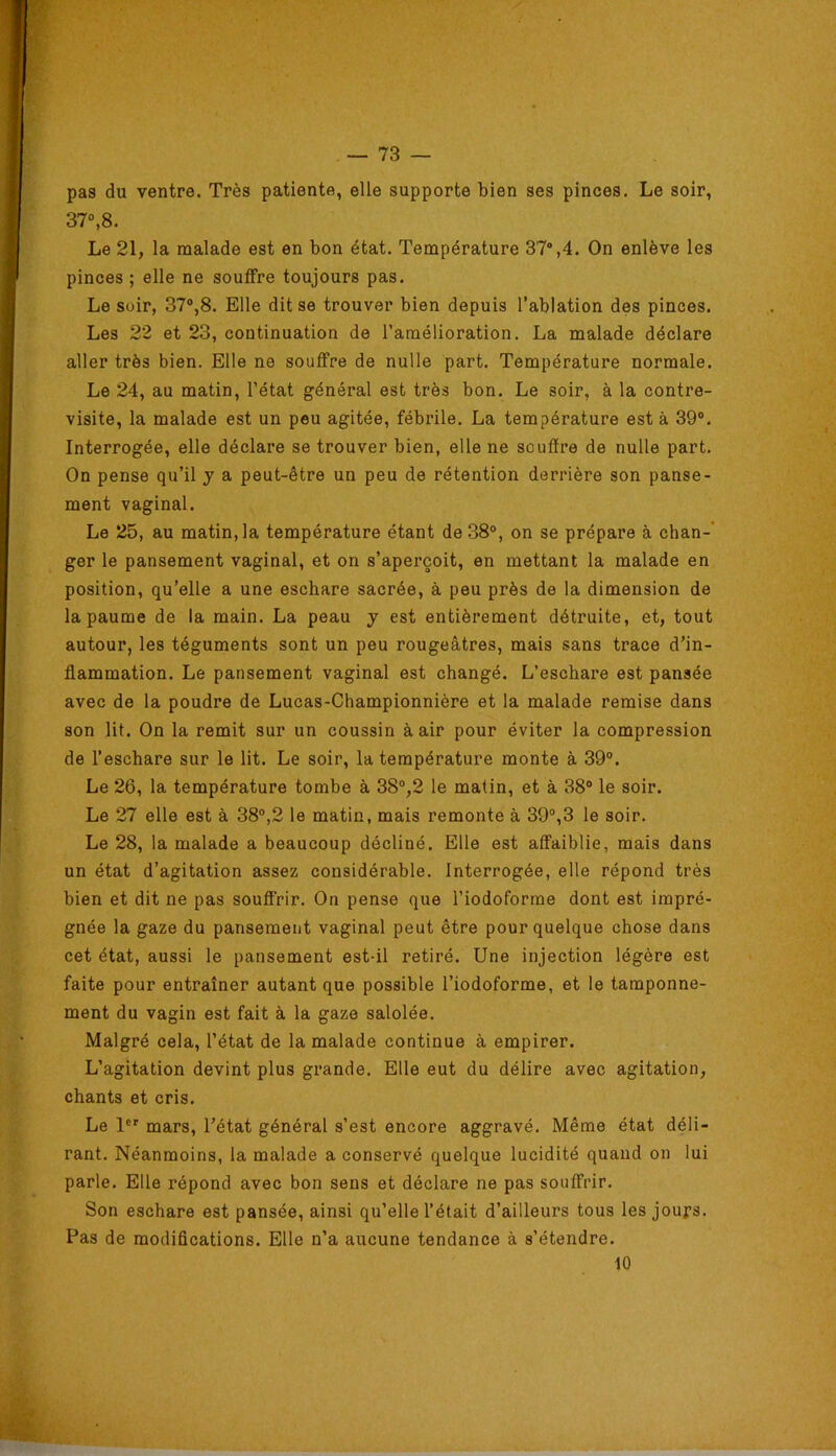 pas du ventre. Très patiente, elle supporte bien ses pinces. Le soir, 37“,8. Le 21, la malade est en bon état. Température 37°,4. On enlève les pinces ; elle ne souffre toujours pas. Le soir, 37®,8. Elle dit se trouver bien depuis l’ablation des pinces. Les 22 et 23, continuation de l’amélioration. La malade déclare aller très bien. Elle ne souffre de nulle part. Température normale. Le 24, au matin, l’état général est très bon. Le soir, à la contre- visite, la malade est un peu agitée, fébrile. La température est à 39®. Interrogée, elle déclare se trouver bien, elle ne souffre de nulle part. On pense qu’il j a peut-être un peu de rétention derrière son panse- ment vaginal. Le 25, au matin, la température étant de 38®, on se prépare à chan-* ger le pansement vaginal, et on s’aperçoit, en mettant la malade en position, qu’elle a une eschare sacrée, à peu près de la dimension de la paume de la main. La peau y est entièrement détruite, et, tout autour, les téguments sont un peu rougeâtres, mais sans trace d’in- flammation. Le pansement vaginal est changé. L’eschare est pansée avec de la poudre de Lucas-Championnière et la malade remise dans son lit. On la remit sur un coussin à air pour éviter la compression de l’eschare sur le lit. Le soir, la température monte à 39®. Le 26, la température tombe à 38®,2 le malin, et à 38® le soir. Le 27 elle est à 38®,2 le matin, mais remonte à 39°,3 le soir. Le 28, la malade a beaucoup décliné. Elle est affaiblie, mais dans un état d’agitation assez considérable. Interrogée, elle répond très bien et dit ne pas souffrir. On pense que l’iodoforme dont est impré- gnée la gaze du pansement vaginal peut être pour quelque chose dans cet état, aussi le pansement est-il retiré. Une injection légère est faite pour entraîner autant que possible l’iodoforme, et le tamponne- ment du vagin est fait à la gaze salolée. Malgré cela, l’état de la malade continue à empirer. L’agitation devint plus grande. Elle eut du délire avec agitation, chants et cris. Le 1®' mars, l’état général s’est encore aggravé. Même état déli- rant. Néanmoins, la malade a conservé quelque lucidité quand on lui parle. Elle répond avec bon sens et déclare ne pas souffrir. Son eschare est pansée, ainsi qu’elle l’était d’ailleurs tous les jours. Pas de modiflcations. Elle n’a aucune tendance à s’étendre. 10