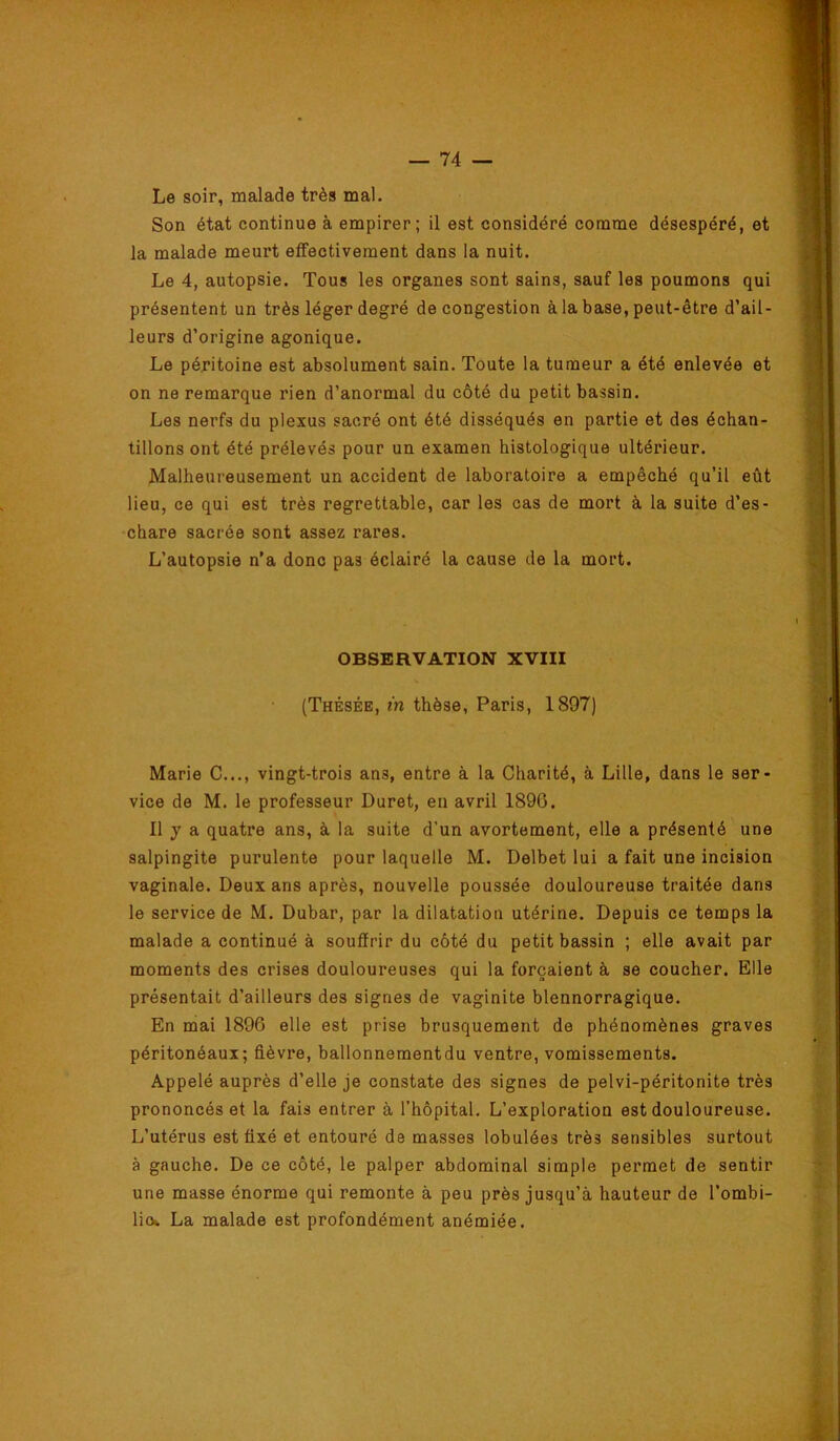 Le soir, malade très mal. Son état continue à empirer; il est considéré comme désespéré, et la malade meurt effectivement dans la nuit. Le 4, autopsie. Tous les organes sont sains, sauf les poumons qui présentent un très léger degré de congestion à la base, peut-être d’ail- leurs d’origine agonique. Le péritoine est absolument sain. Toute la tumeur a été enlevée et on ne remarque rien d’anormal du côté du petit bassin. Les nerfs du plexus sacré ont été disséqués en partie et des échan- tillons ont été prélevés pour un examen histologique ultérieur. Malheureusement un accident de laboratoire a empêché qu’il eût lieu, ce qui est très regrettable, car les cas de mort à la suite d’es- chare sacrée sont assez rares. L’autopsie n’a donc pas éclairé la cause de la mort. OBSERVATION XVIII (Thésée, m thèse, Paris, 1897) Marie C..., vingt-trois ans, entre à la Charité, à Lille, dans le ser- vice de M. le professeur Duret, en avril 1890. Il y a quatre ans, à la suite d’un avortement, elle a présenté une salpingite purulente pour laquelle M. Delbet lui a fait une incision vaginale. Deux ans après, nouvelle poussée douloureuse traitée dans le service de M. Dubar, par la dilatation utérine. Depuis ce temps la malade a continué à souffrir du côté du petit bassin ; elle avait par moments des crises douloureuses qui la forçaient à se coucher. Elle présentait d’ailleurs des signes de vaginite blennorragique. En mai 1896 elle est prise brusquement de phénomènes graves péritonéaux; fièvre, ballonnementdu ventre, vomissements. Appelé auprès d’elle je constate des signes de pelvi-péritonite très prononcés et la fais entrer à l’hôpital. L’exploration est douloureuse. L’utérus est fixé et entouré de masses lobulées très sensibles surtout à gauche. De ce côté, le palper abdominal simple permet de sentir une masse énorme qui remonte à peu près jusqu’à hauteur de l’ombi- liot La malade est profondément anémiée.