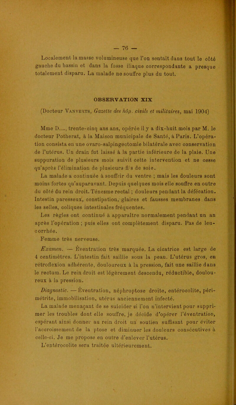 Localement la masse volumineuse que l’on sentait dans tout le côté gauche du bassin et dans la fosse iliaque correspondante a presque totalement disparu. La malade ne souffre plus du tout. OBSERVATION XIX (Docteur Vanvehts, Gazette des hôp. civils et militaires, mai 1904) Mme D..., trente-cinq ans ans, opé.rée il y a dix-huit mois par M. le docteur Potherat, à la Maison municipale de Santé, à Paris. L’opéra- tion consista en une ovaro-salpingectomie bilatérale avec conservation de l’utérus. Un drain fut laissé à la partie inférieure de la plaie. Une suppuration de plusieurs mois suivit cette intervention et ne cesse qu’après l’élimination de plusieurs fi’s de soie. La malade a continuée à souffrir du ventre ; mais les douleurs sont moins fortes qu’auparavant. Depuis quelques mois elle souffre en outre du côté du rein droit. Ténesme rectal ; douleurs pendant la défécation. Intestin paresseux', constipation, glaires et fausses membranes dans les selles, coliques intestinales fréquentes. Les règles ont continué à apparaître normalement pendant un an après l’opération ; puis elles ont complètement disparu. Pas de leu- corrhée. Femme très nerveuse. Examen. — Eventration très marquée. La cicatrice est large de 4 centimètres. L’intestin fait saillie sous la peau. L’utérus gros, en rétroflexion adhérente, douloureux à la pression, fait une saillie dans le rectum. Le rein droit est légèrement descendu, réductible, doulou- reux à la pression. Diagnostic. — Eventration, néphroptose droite, entérocolite, péri- métrite, immobilisation, utérus anciennement infecté. La malade menaçant de se suicider si l'on n’intervient pour suppri- mer les troubles dont elle souffre, je décide d’opérer l’éventration, espérant ainsi donner au rein droit un' soutien suffisant pour éviter l’accroissement de la ptose et diminuer les douleurs consécutives à celle-ci. Je me propose en outre d’enlever l’utérus. L’entérocolite sera traitée ultérieurement.