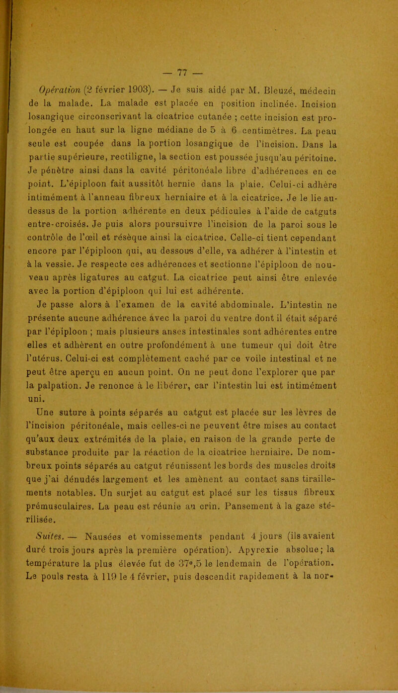 Opération {2 février 1903). — Je suis aidé par M. Bleuzé, médecin de la malade. La malade est placée en position inclinée. Incision losangique circonscrivant la cicatrice cutanée ; cette incision est pro- longée en haut sur la ligne médiane de 5 à 6 centimètres. La peau seule est coupée dans la portion losangique de l’incision. Dans la partie supérieure, rectiligne, la section est poussée jusqu’au péritoine. Je pénètre ainsi dans la cavité péritonéale libre d’adhérences en ce point. L’épiploon fait aussitôt hernie dans la plaie. Celui-ci adhère intimément à l'anneau fibreux herniaire et à la cicatrice. Je le lie au- dessus de la portion adhérente en deux pédicules à l’aide de catguts entre-croisés. Je puis alors poursuivre l’incision de la paroi sous le contrôle de l’œil et résèque ainsi la cicatrice. Celle-ci tient cependant encore par l’épiploon qui, au dessous d’elle, va adhérer à l’intestin et à la vessie. Je respecte ces adhéi’ences et sectionne l’épiploon de nou- veau après ligatures au catgut. La cicatrice peut ainsi être enlevée avec la portion d’épiploon qui lui est adhérente. Je passe alors à l’examen de la cavité abdominale. L’intestin ne présente aucune adhérence avec la paroi du ventre dont il était séparé par l’épiploon ; mais plusieurs anses intestinales sont adhérentes entre elles et adhèrent en outre profondément à une tumeur qui doit être l’utérus. Celui-ci est complètement caché par ce voile intestinal et ne peut être aperçu en aucun point. On ne peut donc l’explorer que par la palpation. Je renonce à le libérer, car l’intestin lui est intimément uni. Une suture à points séparés au catgut est placée sur les lèvres de l’incision péritonéale, mais celles-ci ne peuvent être mises au contact qu’aux deux extrémités de la plaie, en raison de la grande perte de substance produite par la réaction de la cicatrice herniaire. De nom- breux points séparés au catgut réunissent les bords des muscles droits que j’ai dénudés largement et les amènent au contact sans tiraille- ments notables. Un surjet au catgut est placé sur les tissus fibreux prémusculaires. La peau est réunie au crin. Pansement à la gaze sté- rilisée. Suites.— Nausées et vomissements pendant 4 jours (ils avaient duré trois jours après la première opération). Apyrexie absolue; la température la plus élevée fut de 37®,5 le lendemain de l’opération. Le pouls resta à 119 le 4 février, puis descendit rapidement à la nor-