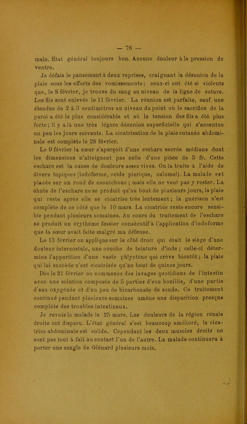 male. Etat général toujours bon. Aucune douleur à la pression du ventre. Je défais le pansement à deux reprises, craignant la désunion de la plaie sous les elForts des vomissements; ceux-ci ont été si violents que, le 8 février, je trouve du sang au niveau de la ligne de suture. Les fils sont enlevés le 11 février. La réunion est parfaite, sauf une étendue de 2 à 3 centimètres au niveau du point où le sacrifice de la paroi a été le plus considérable et où la tension des fils a été plus forte; il y a là une très légère désunion superficielle qui s’accentue un peu les jours suivants. La cicatrisation de la plaie cutanée abdomi- nale est complète le 28 février. Le 9 février la sœur s’aperçoit d’une eschare sacrée médiane dont les dimensions n’atteignent pas celle d’une pièce de 5 fr. Cette eschare est la cause de douleurs assez vives. Onia traite à l’aide de divers topiques (iodoforme, acide picrique, calomel). La malade est placée sur un rond de caoutchouc ; mais elle ne veut pas y rester. La chute de l’eschare ne se produit qu’au bout de plusieurs jours, la plaie qui reste après elle se cicatrise très lentement ; la guérison n’est complète de ce côté que le 10 mars. La cicatrice reste encore sensi- ble pendant plusieurs semaines. Au cours du traitement de l’eschare se produit un érythème fessier consécutif à l’application d’iodoforme que la sœur avait faite malgré ma défense. Le 13 février on applique sur le côté droit, qui était le siège d’une douleur intercostale, une couche de teinture d’iode; celle-ci déter- mine l’apparition d’une vaste phlyctène qui crève bientôt; la plaie qui lui succède n’est cicatrisée qu’au bout de quinze jours. Dès le 21 février on commence des lavages quotidiens de l’intestin avec une solution composée de 5 parties d’eau bouillie, d’une partie d’eau oxygénée et d’un peu de bicarbonate de soude. Ce traitement continué pendant plusieurs semaines amène une disparition presque complète des troubles intestinaux. Je revois la malade le 25 mars. Les douleurs de la région rénale droite ont disparu. L’état général s’est beaucoup amélioré, la cica- trice abdominale est solide. Cependant les deux muscles droits ne sont pas tout à fait au contact l’un de l’autre. La malade continuera à porter une sangle de Q-lénard plusieurs mois.