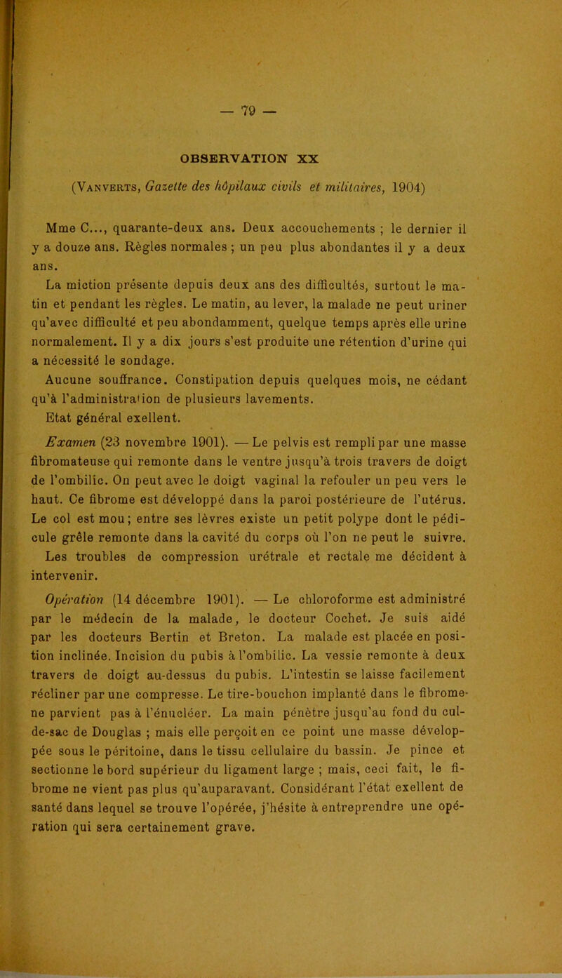 OBSERVATION XX (VanVERTS, Gazette des hôpitaux civils et militaires, 1904) Mme C..., quarante-deux ans. Deux accouchements ; le dernier il y a douze ans. Règles normales ; un peu plus abondantes il y a deux ans. La miction présente depuis deux ans des diflScultés, surtout le ma- tin et pendant les règles. Le matin, au lever, la malade ne peut uriner qu’avec difficulté et peu abondamment, quelque temps après elle urine normalement. Il y a dix jours s’est produite une rétention d’urine qui a nécessité le sondage. Aucune souffrance. Constipation depuis quelques mois, ne cédant qu’à l’administration de plusieurs lavements. Etat général exellent. Examen (23 novembre 1901). —Le pelvis est rempli par une masse fibromateuse qui remonte dans le ventre jusqu’à trois travers de doigt de l’ombilic. On peut avec le doigt vaginal la refouler un peu vers le haut. Ce fibrome est développé dans la paroi postérieure de l’utérus. Le col est mou; entre ses lèvres existe un petit polype dont le pédi- cule grêle remonte dans la cavité du corps où l’on ne peut le suivre. Les troubles de compression urétrale et rectale me décident à intervenir. Opération (14 décembre 1901). — Le chloroforme est administré par le médecin de la malade, le docteur Cochet. Je suis aidé par les docteurs Berlin et Breton. La malade est placée en posi- tion inclinée. Incision du pubis à l’ombilic. La vessie remonte à deux travers de doigt au-dessus du pubis. L’intestin se laisse facilement récliner par une compresse. Le tire-bouchon implanté dans le fibrome- ne parvient pas à l’énucléer. La main pénètre jusqu’au fond du cul- de-sac de Douglas ; mais elle perçoit en ce point une masse dévelop- pée sous le péritoine, dans le tissu cellulaire du bassin. Je pince et sectionne le bord supérieur du ligament large ; mais, ceci fait, le fi- brome ne vient pas plus qu’auparavant. Considérant l'état exellent de santé dans lequel se trouve l’opérée, j’hésite à entreprendre une opé- ration qui sera certainement grave.