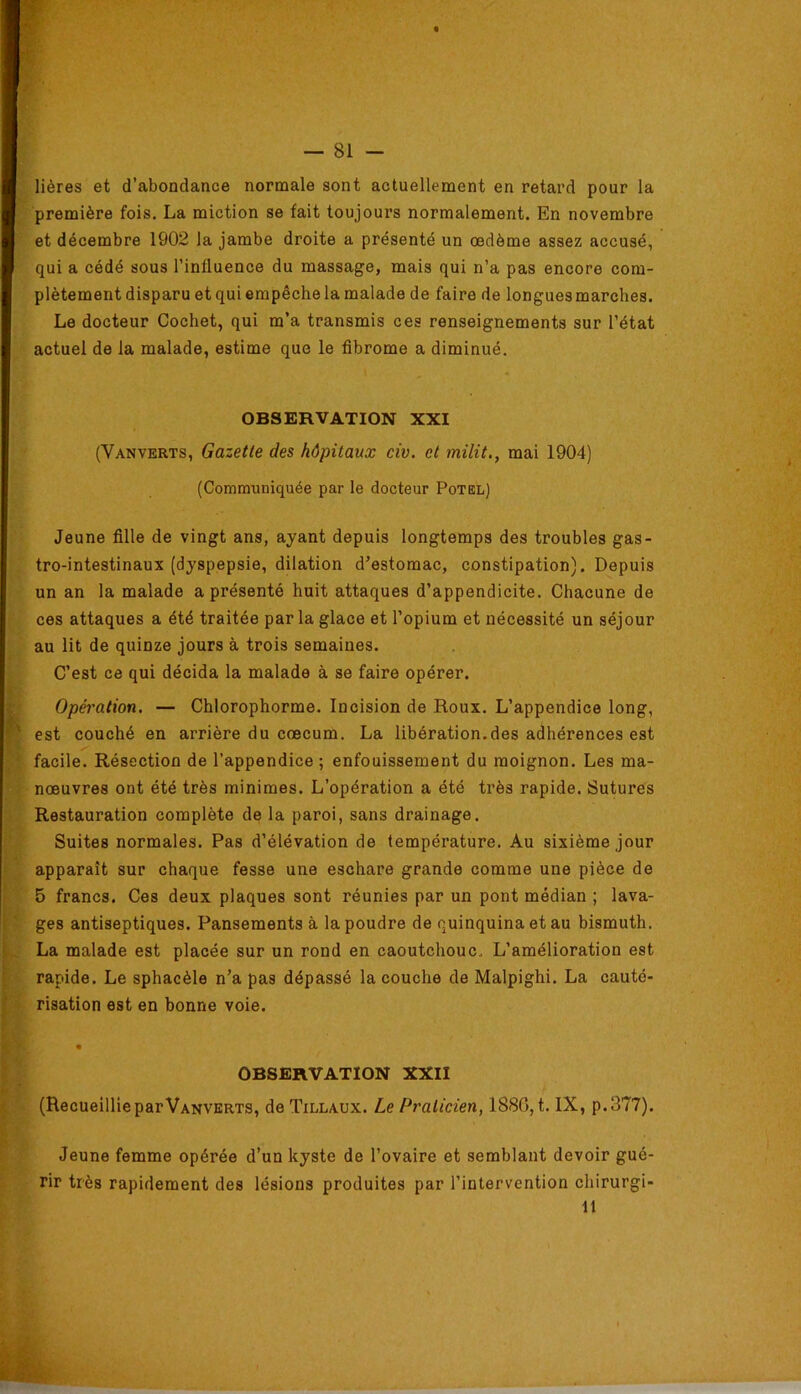 lières et d’abondance normale sont actuellement en retard pour la première fois. La miction se fait toujours normalement. En novembre et décembre 1902 la jambe droite a présenté un oedème assez accusé, qui a cédé sous l’influence du massage, mais qui n’a pas encore com- plètement disparu et qui empêche la malade de faire de longues marches. Le docteur Cochet, qui m’a transmis ces renseignements sur l’état actuel de la malade, estime que le fibrome a diminué. OBSERVATION XXI (Vanverts, Gazette des hôpitaux civ. et milit., mai 1904) (Communiquée par le docteur Potedl) Jeune fille de vingt ans, ayant depuis longtemps des troubles gas- tro-intestinaux (dyspepsie, dilation d’estomac, constipation). Depuis un an la malade a présenté huit attaques d’appendicite. Chacune de ces attaques a été traitée parla glace et l’opium et nécessité un séjour au lit de quinze jours à trois semaines. C’est ce qui décida la malade à se faire opérer. i; Opération. — Chlorophorme. Incision de Roux. L’appendice long, f' est couché en arrière du cæcum. La libération.des adhérences est ' facile. Résection de l’appendice ; enfouissement du moignon. Les ma- nœuvres ont été très minimes. L’opération a été très rapide. Sutures Restauration complète de la paroi, sans drainage. Suites normales. Pas d’élévation de température. Au sixième jour ' apparaît sur chaque fesse une eschare grande comme une pièce de ’ 5 francs. Ces deux plaques sont réunies par un pont médian ; lava- 1 ■ ges antiseptiques. Pansements à la poudre de quinquina et au bismuth. La malade est placée sur un rond en caoutchouc. L’amélioration est t rapide. Le sphacèle n’a pas dépassé la couche de Malpighi. La cauté- I risation est en bonne voie. f ► «J • ? OBSERVATION XXII P* f. (Recueillie par Vanverts, de Tillaux. Le Praticien, 1880, t. IX, p.377). Jeune femme opérée d’un kyste de l’ovaire et semblant devoir gué- rir très rapidement des lésions produites par l’intervention chirurgi- 11