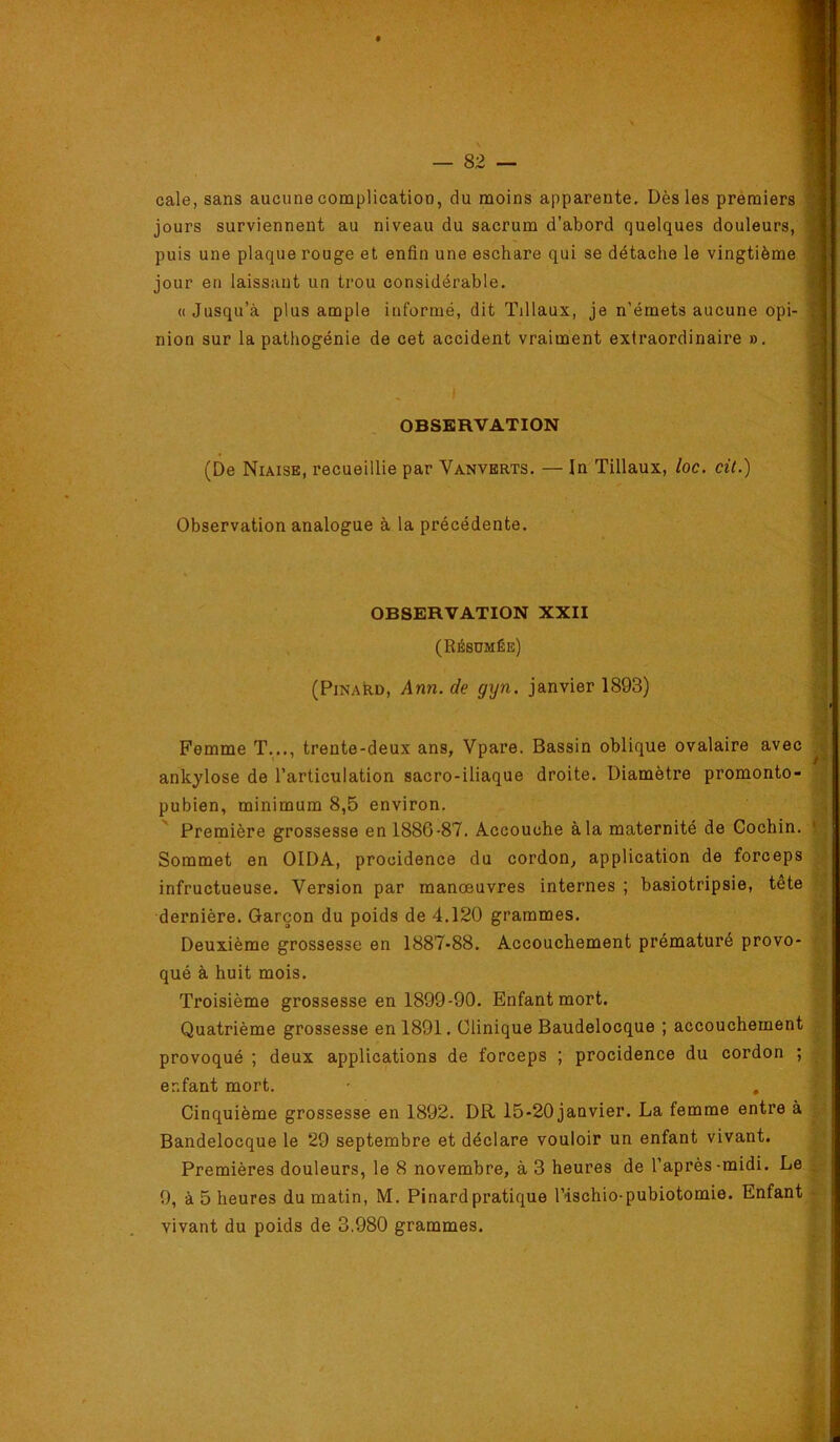 cale, sans aucune complication, du moins apparente. Dès les prémiers | jours surviennent au niveau du sacrum d’abord quelques douleurs, j puis une plaque rouge et enfin une eschare qui se détache le vingtième î jour en laissant un trou considérable. 1 «Jusqu’à plus ample informé, dit Tillaux, je n’émets aucune opi- nion sur la pathogénie de cet accident vraiment extraordinaire ». Femme T..., trente-deux ans, Vpare. Bassin oblique ovalaire avec i ankylosé de l’articulation sacro-iliaque droite. Diamètre promonto- ■ pubien, minimum 8,5 environ. , Première grossesse en 1886-87. Accouche à la maternité de Gochin. * Sommet en OIDA, procidence du cordon, application de forceps infructueuse. Version par manœuvres internes ; basiotripsie, tête h dernière. Garçon du poids de 4.120 grammes. ’g Deuxième grossesse en 1887-88. Accouchement prématuré provo- qué à huit mois. l' Troisième grossesse en 1899-90. Enfant mort. Quatrième grossesse en 1891. Clinique Baudelocque ; accouchement provoqué ; deux applications de forceps ; procidence du cordon ; ÿ. enfant mort. , e • Cinquième grossesse en 1892. DR 15-20 janvier. La femme entre à Bandelocque le 29 septembre et déclare vouloir un enfant vivant. , Premières douleurs, le 8 novembre, à 3 heures de l’après-midi. Le |,- 9, à 5 heures du matin, M. Pinard pratique l’ischio-pubiotomie. Enfant - vivant du poids de 3.980 grammes. OBSERVATION (De Niaise, recueillie par Vanverts. — In Tillaux, loc. cit.) Observation analogue à la précédente. OBSERVATION XXII (Résumée) (PiNAkD, Ann. de gyn. janvier 1893)