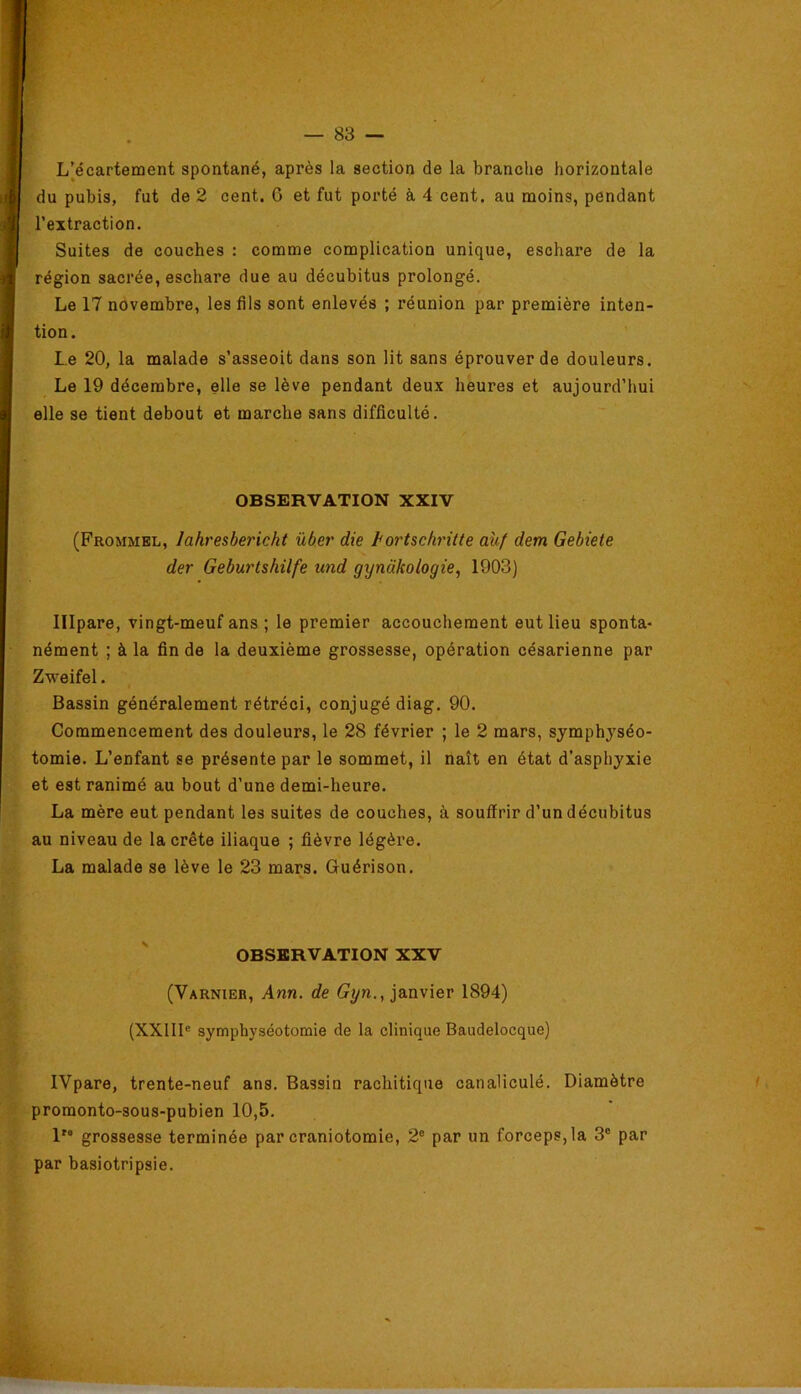 L’^écarterrient spontané, après la section de la branche horizontale du pubis, fut de 2 cent. 0 et fut porté à 4 cent, au moins, pendant l’extraction. Suites de couches : comme complication unique, eschare de la région sacrée, eschare due au décubitus prolongé. Le 17 novembre, les fils sont enlevés ; réunion par première inten- tion. Le 20, la malade s’asseoit dans son lit sans éprouver de douleurs. Le 19 décembre, elle se lève pendant deux heures et aujourd’hui elle se tient debout et marche sans difficulté. OBSERVATION XXIV (Frommbl, lahresbericht über die hortschritte auf dem Gebiete der Geburtshilfe und gynâkologie, 1903) lllpare, vingt-meuf ans ; le premier accouchement eut lieu sponta- nément ; à la fin de la deuxième grossesse, opération césarienne par Zweifel. Bassin généralement rétréci, conjugé diag. 90. Commencement des douleurs, le 28 février ; le 2 mars, symphyséo- tomie. L’enfant se présente par le sommet, il naît en état d’asphyxie et est ranimé au bout d’une demi-heure. La mère eut pendant les suites de couches, à souffrir d’un décubitus au niveau de la crête iliaque ; fièvre légère. La malade se lève le 23 mars. Guérison. OBSERVATION XXV (Varnier, Ann. de janvier 1894) (XXIII® symphyséotomie de la clinique Baudelocque) IVpare, trente-neuf ans. Bassin rachitique canaliculé. Diamètre promonto-sous-pubien 10,5. l'“ grossesse terminée par craniotomie, 2° par un forceps, la 3® par par basiotripsie.