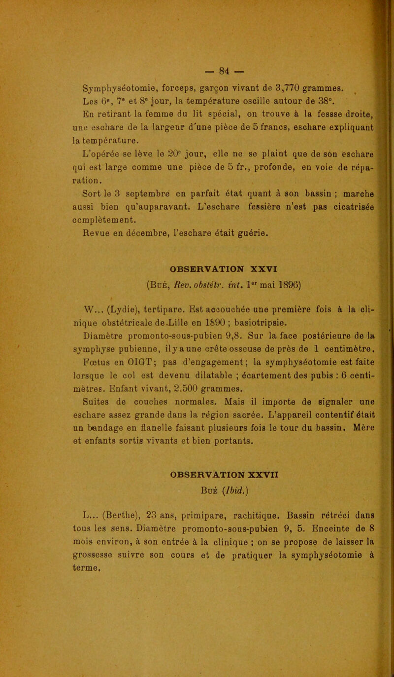 Symphyséotomie, forceps, garçon vivant de 3,770 grammes. Les G*, 7® et 8® jour, la température oscille autour de 38°. En retirant la femme du lit spécial, on trouve à la fessse droite, une eschare de la largeur d'une pièce de 5 francs, eschare expliquant la température. L’opérée se lève le 20® jour, elle ne se plaint que de son eschare qui est large comme une pièce de 5 fr., profonde, en voie de répa- ration. Sort le 3 septembre en parfait état quant à son bassin ; marche aussi bien qu’auparavant. L’eschare fessière n’est pas cicatrisée complètement. Revue en décembre, l’eschare était guérie. OBSERVATION XXVI (BuÉ, Rev.obstélr. tnt. l®®mai 1896) W... (Lydie), tertipare. Est accouchée une première fois à la cli- nique obstétricale de.Lille en 1890; basiotripsie. Diamètre promonto-sous-pubien 9,8. Sur la face postérieure de la symphyse pubienne, ily aune crête osseuse de près de 1 centimètre. Fœtus enOlGT; pas d’engagement; la symphyséotomie est faite lorsque le col est devenu dilatable ; écartement des pubis : 6 centi- mètres. Enfant vivant, 2.500 grammes. Suites de couches normales. Mais il importe de signaler une eschare assez grande dans la région sacrée. L’appareil contentif était un bandage en flanelle faisant plusieurs fois le tour du bassin. Mère et enfants sortis vivants et bien portants. OBSERVATION XXVII BuÉ {Ibid.) L... (Berthe), 23 ans, primipare, rachitique. Bassin rétréci dans tous les sens. Diamètre promonto-sous-pubien 9, 5. Enceinte de 8 mois environ, à son entrée à la clinique ; on se propose de laisser la grossesse suivre son cours et de pratiquer la symphyséotomie à terme.