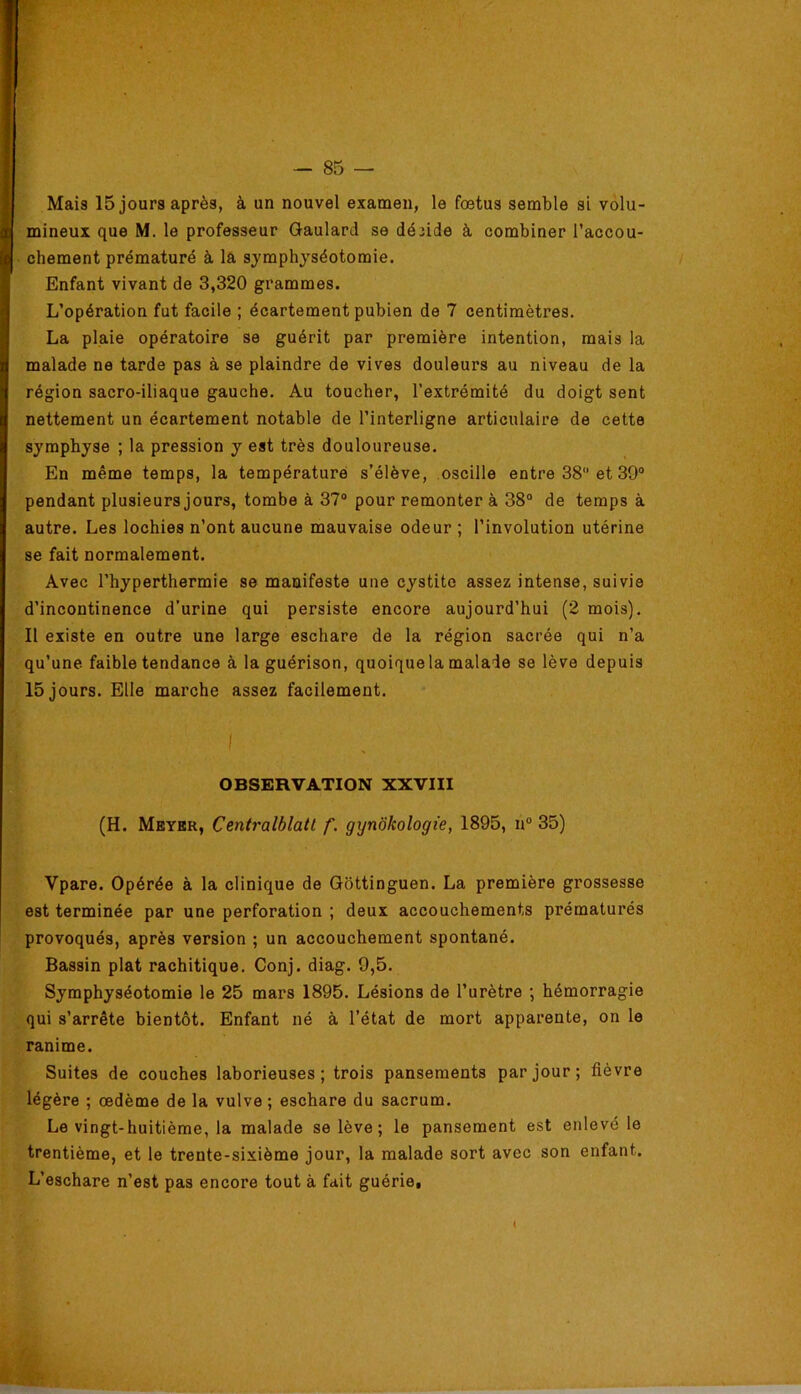 mineux que M. le professeur Qaulard se déîide à combiner l’accou- I chement prématuré à la symphyséotomie. Enfant vivant de 3,320 grammes. L’opération fut facile ; écartement pubien de 7 centimètres. La plaie opératoire se guérit par première intention, mais la malade ne tarde pas à se plaindre de vives douleurs au niveau de la région sacro-iliaque gauche. Au toucher, l’extrémité du doigt sent nettement un écartement notable de l’interligne articulaire de cette symphyse ; la pression y est très douloureuse. En même temps, la température s’élève, oscille entre 38 et 39“ pendant plusieurs jours, tombe à 37“ pour remonter à 38“ de temps à autre. Les lochies n’ont aucune mauvaise odeur ; l’involution utérine se fait normalement. Avec l’hyperthermie se manifeste une cystite assez intense, suivie d’incontinence d’urine qui persiste encore aujourd’hui (2 mois). Il existe en outre une large eschare de la région sacrée qui n’a qu’une faible tendance à la guérison, quoique la malade se lève depuis 15 jours. Elle marche assez facilement. OBSERVATION XXVIII (H. Meyer, Centralblatl f. gynôkologie, 1895, n“ 35) Vpare. Opérée à la clinique de Gottinguen. La première grossesse est terminée par une perforation ; deux accouchements prématurés provoqués, après version ; un accouchement spontané. Bassin plat rachitique. Conj. diag. 9,5. Symphyséotomie le 25 mars 1895. Lésions de l’urètre ; hémorragie qui s’arrête bientôt. Enfant né à l’état de mort apparente, on le ranime. Suites de couches laborieuses; trois pansements par jour; fièvre légère ; œdème de la vulve ; eschare du sacrum. Le vingt-huitième, la malade se lève ; le pansement est enlevé le trentième, et le trente-sixième jour, la malade sort avec son enfant. L’eschare n’est pas encore tout à fait guérie.