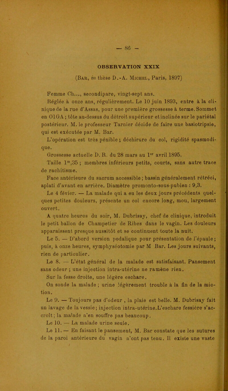 \ OBSERVATION XXIX (Bar, in thèse D.-A. Michel, Paris, 1897) Femme Ch..., secondipare, vingt-sept ans. Réglée à onze ans, régulièrement. Le 10 juin 1893, entre à la cli- nique de la rue d’Assas, pour une première grossesse à terme. Sommet en OIGA; tête au-dessus du détroit supérieur et inclinée sur le pariétal postérieur. M. le professeur Tarnier décide de faire une basiotripsie, qui est exécutée par M. Bar. L’opération est très pénible ; déchirure du col, rigidité spasmodi- que. Grossesse actuelle D. R. du 28 mars au 1®' avril 1895. Taille 1“,35 ; membres inférieurs petits, courts, sans autre trace de rachitisme. Face antérieure du sacrum accessible ; bassin généralement rétréci, aplati d’avant en arrière. Diamètre promonto-sous-pubien : 9,3. Le 4 févier. — La malade qui a eu les deux jours précédents quel- ques petites douleurs, présente un col encore long, mou, largement ouvert. A quatre heures du soir, M. Dubrisay, chef de clinique, introduit le petit ballon de Champetier de Ribes dans le vagin. Les douleurs apparaissent presque aussitôt et se continuent toute la nuit. Le 5. — D’abord version podalique pour présentation de l’épaule ; puis, à onze heures, symphyséotomie par M Bar. Les jours suivants, rien de particulier. Le 8. — L’état général de la malade est satisfaisant. Pansement sans odeur ; une injection intra-utérine ne ramène rien. Sur la fesse droite, une légère eschare. On sonde la malade ; urine légèrement trouble à la fln de la mic- tion. Le 9. — Toujours pas d’odeur , la plaie est belle. M. Dubrisay fait un lavage de la vessie; injection intra-utérine.L’eschare fessière s’ac- croît; la malade n’en souffre pas beaucoup. Le 10. — La malade urine seule. Le 11. — En faisant le pansement, M. Bar constate que les sutures ♦ de la paroi antérieure du vagin n’ont pas tenu. Il existe une vaste
