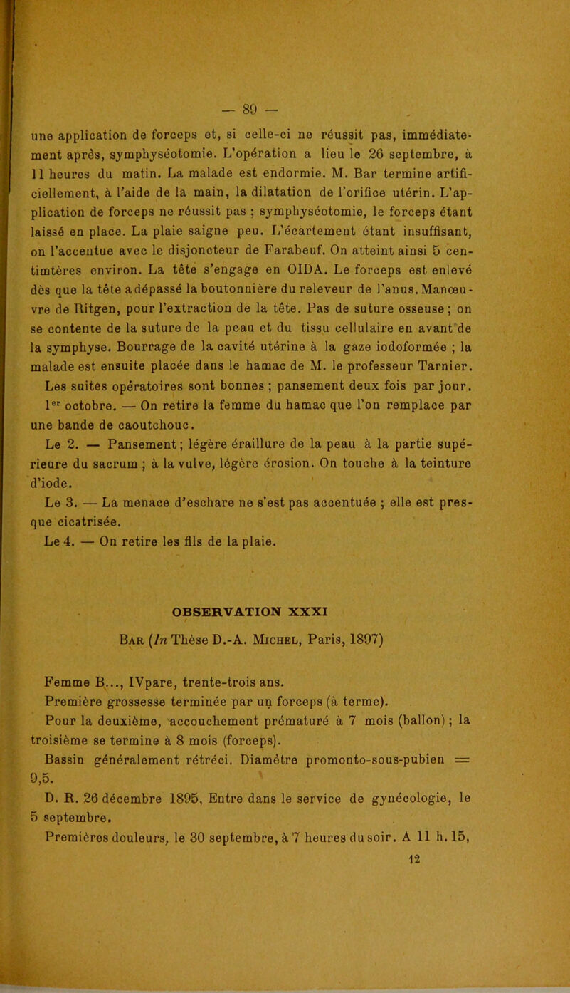 une application de forceps et, si celle-ci ne réussit pas, immédiate- ment après, symphyséotomie. L’opération a lieu le 26 septembre, à 11 heures du matin. La malade est endormie. M. Bar termine artifi- ciellement, à l’aide de la main, la dilatation de l’orifice utérin. L’ap- plication de forceps ne réussit pas ; symphyséotomie, le forceps étant laissé en place. La plaie saigne peu. L’écartement étant insuffisant, on l’accentue avec le disjoncteur de Farabeuf. On atteint ainsi 5 cen- timtères environ. La tête s’engage en OIDA. Le forceps est enlevé dès que la tête a dépassé la boutonnière du releveur de l’anus. Manœu- vre de Ritgen, pour l’extraction de la tête. Pas de suture osseuse; on se contente de la suture de la peau et du tissu cellulaire en avant de la symphyse. Bourrage de la cavité utérine à la gaze iodoformée ; la malade est ensuite placée dans le hamac de M. le professeur Tarnier. Les suites opératoires sont bonnes ; pansement deux fois par jour. 1®' octobre. — On retire la femme du hamac que l’on remplace par une bande de caoutchouc. Le 2. — Pansement; légère éraillure de la peau à la partie supé- rieure du sacrum ; à la vulve, légère érosion. On touche à la teinture d’iode. Le 3. — La menace d’eschare ne s’est pas accentuée ; elle est pres- que cicatrisée. Le 4. — On retire les fils de la plaie. OBSERVATION XXXI Bar [In Thèse D.-A. Michel, Paris, 1897) Femme B..., IVpare, trente-trois ans. Première grossesse terminée par un forceps (à terme). Pour la deuxième, accouchement prématuré à 7 mois (ballon) ; la troisième se termine à 8 mois (forceps). Bassin généralement rétréci. Diamètre promonto-sous-pubien = 9,5. D. R. 26 décembre 1895, Entre dans le service de gynécologie, le 5 septembre. Premières douleurs, le 30 septembre, à 7 heures du soir. A 11 h. 15, 12
