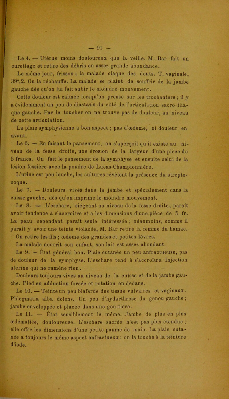 Le 4. — Utérus moins douloureux que la veille. M. Bar fait un curettage et retire des débris en assez grande abondance. Le même jour, frisson ; la malade claque des dents. T. vaginale, 39“,2. On la réchauffe. La malade se plaint de souffrir de la jambe gauche dès qu’on lui fait subir le moindre mouvement. Cette douleur est calmée lorsqu’on presse sur les trochanters ; il y a évidemment un peu de diastasis du côté de l’articulation sacro-.ilia- que gauche. Par le toucher on ne trouve pas de douleur, au niveau de cette articulation. La plaie symphysienne a bon aspect ; pas d’œdème, ni douleur en avant. Le 6. — En faisant le pansement, on s’aperçoit qu’il existe au ni- veau de la fesse droite, une érosion de la largeur d’une pièce de 5 francs. On fait le pansement de la symphyse et ensuite celui de la lésion fessière avec la poudre de Lucas-Championnière. L’urine est peu louche, les cultures révèlent la présence du strepto- coque. Le 7. — Douleurs vives dans la jambe et spécialement dans la cuisse gauche, dès qu’on imprime le moindre mouvement. Le 8. — L’eschare, siégeant au niveau de la fesse droite, paraît avoir tendence à s’accroître et a les dimensions d’une pièce de 5 fr. La peau cependant paraît seule intéressée ; néanmoins, comme il paraît y avoir une teinte violacée, M. Bar retire la femme du hamac. On retire les fils ; œdème des grandes et petites lèvres. La malade nourrit son enfant, son lait est assez abondant. Le 9. — Etat général bon. Plaie cutanée un peu anfractueuse, pas de douleur de la symphyse. L’eschare tend à s’accroître. Injection utérine qui ne ramène rien. — Douleurs toujours vives au niveau de la cuisse et de la jambe gau- che. Pied en adduction forcée et rotation en dedans. Le 10. — Teinte un peu blafarde des tissus vulvaires et vaginaux. Phlegmatia alba dolens. Un peu d’hydarthrose du genou gauche ; jambe enveloppée et placée dans une gouttière. Le 11. — État sensiblement le même. Jambe de plus en plus œdématiée, douloureuse. L’eschare sacrée n’est pas plus étendue ; elle offre les dimensions d’une petite paume de main. La plaie cuta- née a toujours le même aspect anfractueux ; on la touche à la teinture d’iode. »