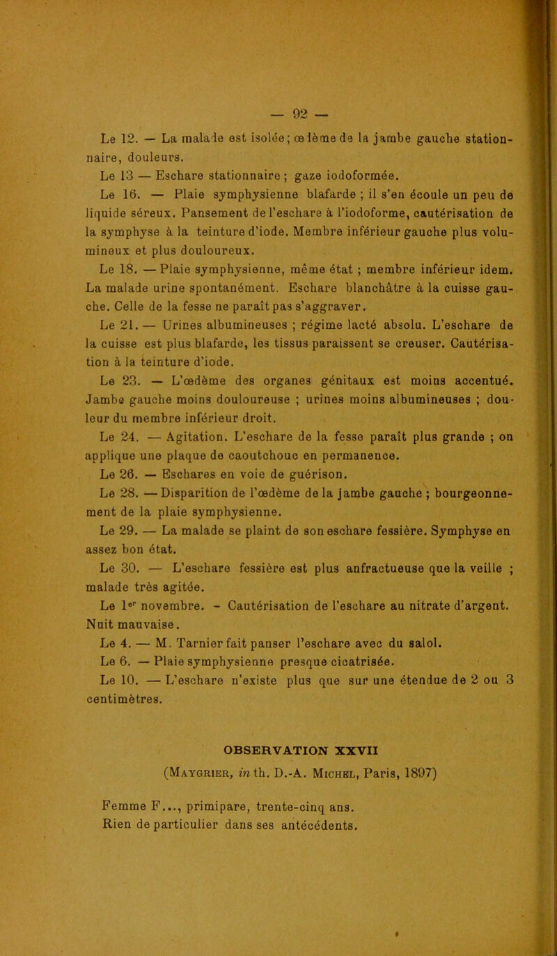 Le 12. — La malade est isolée; œlètne de la jambe gauche station- naire, douleurs. Le 13 — Eschare stationnaire; gaze iodoformée. Le 16. — Plaie sjmphysienne blafarde ; il s’en écoule un peu de liquide séreux. Pansement de l’eschare à l’iodoforme, cautérisation de la symphyse à la teinture d’iode. Membre inférieur gauche plus volu- mineux et plus douloureux. Le 18. —Plaie symphysienne, même état ; membre inférieur idem. La malade urine spontanément. Eschare blanchâtre à la cuisse gau- che. Celle de la fesse ne paraît pas s’aggraver. Le 21. — Urines albumineuses ; régime lacté absolu. L’eschare de la cuisse est plus blafarde, les tissus paraissent se creuser. Cautérisa- tion à la teinture d’iode. Le 23. — L’œdème des organes génitaux est moins accentué. Jambe gauche moins douloureuse ; urines moins albumineuses ; dou- leur du membre inférieur droit. Le 24. — Agitation. L’eschare de la fesse paraît plus grande ; on applique une plaque de caoutchouc en permanence. Le 26. — Eschares en voie de guérison. Le 28. —Disparition de l’œdème de la jambe gauche ; bourgeonne- ment de la plaie symphysienne. Le 29. — La malade se plaint de son eschare fessière. Symphyse en assez bon état. Le 30. — L’eschare fessière est plus anfractueuse que la veille ; malade très agitée. Le 1® novembre. - Cautérisation de l’eschare au nitrate d’argent. Nuit mauvaise. Le 4. — M. Tarnier fait panser l’eschare avec du salol. Le 6. — Plaie symphysienne presque cicatrisée. Le 10. — L’eschare n’existe plus que sur une étendue de 2 ou 3 centimètres. OBSERVATION XXVII (M.\ygrier, mth. D.-A. Michel, Paris, 1897) Femme F.,., primipare, trente-cinq ans. Rien de particulier dans ses antécédents. 4