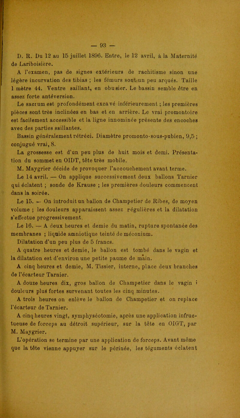 D. R. Du 12 au 15 juillet 1896. Entre, le 12 avril, à la Maternité de Lariboisière. A l’examen, pas de signes extérieurs de rachitisme sinon une légère incurvation des tibias ; les fémurs sont.un peu arqués. Taille 1 mètre 44. Ventre saillant, en obusier. Le bassin semble être en assez forte antéversion. Le sacrum est profondément excavé inférieurement ; les premières pièces sont très inclinées en bas et en arrière. Le vrai promontoire est facilement accessible et la ligne innominée présente des encoches avec des parties saillantes. Bassin généralement rétréci. Diamètre promonto-sous-pubien, 9,5 ; conjugué vrai, 8. La grossesse est d’un peu plus de huit mois et demi. Présenta- tion du sommet en OIDT, tête très mobile. M. Maygrier décide de provoquer l’accouchement avant terme. Le 14 avril. — On applique successivement deux ballons Tarnier qui éclatent ; sonde de Krause ; les premières douleurs commencent dans la soirée. Le 15. — On introduit un ballon de Champetier de Ribes, de mojen volume ; les douleurs apparaissent assez régulières et la dilatation s’effectue progressivement. Le 16. — A deux heures et demie du matin, rupture spontanée des membranes ; liquide amniotique teinté de méconium. Dilatation d’un peu plus de 5 francs. A quatre heures et demie, le ballon est tombé dans le vagin et la dilatation est d’environ une petite paume de main. A cinq heures et demie, M. Tissier, interne, place deux branches de l’écarteur Tarnier. A douze heures dix, gros ballon de Champetier dans le vagin > douleurs plus fortes survenant toutes les cinq minutes. A trois heures on enlève le ballon de Champetier et on replace l’écarteur de Tarnier. A cinq heures vingt, symphyséotomie, après une application infruc- tueuse de forceps au détroit supérieur, sur la tête en OIGT, par M. Maygrier. L’opération se termine par une application de forceps. Avant même que la tête vienne appuyer sur le périnée, les téguments éclatent