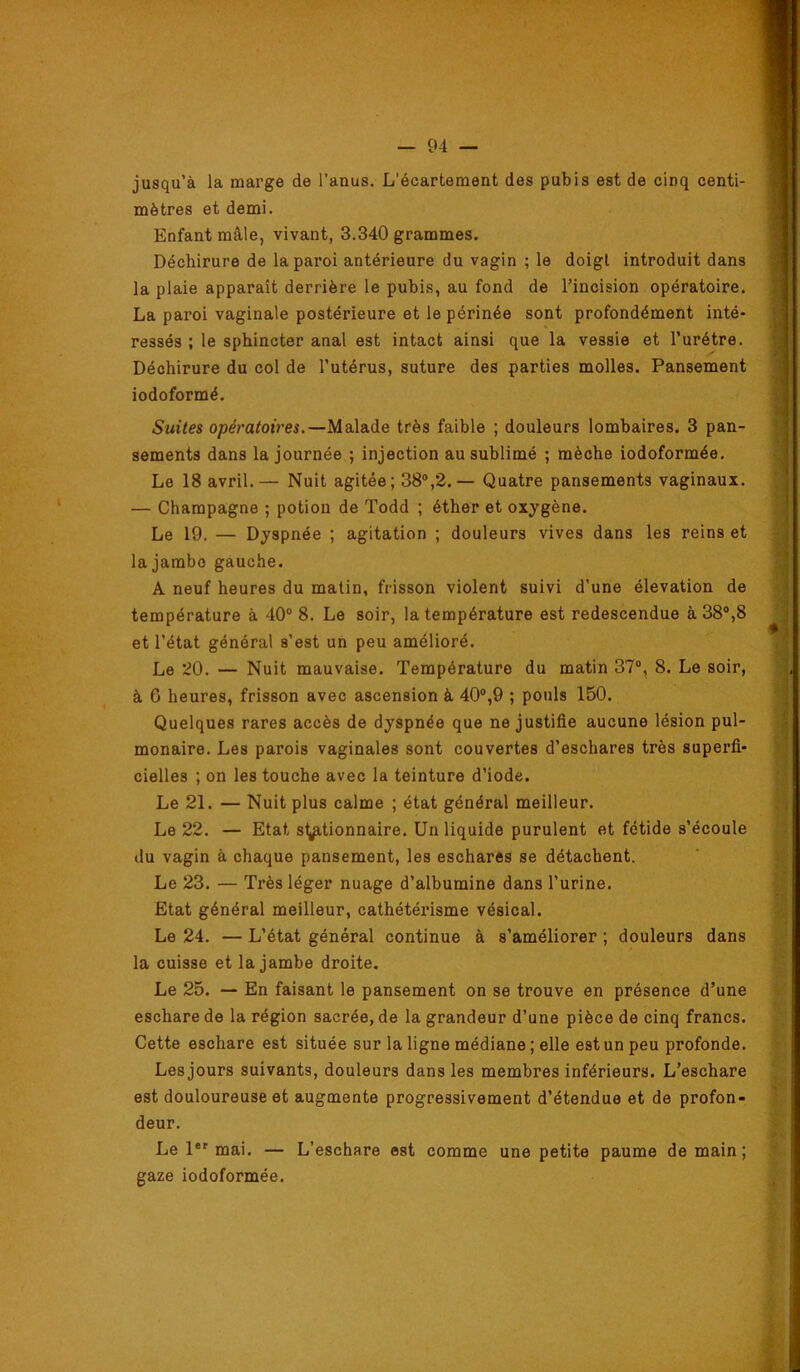 jusqu’à la marge de l’anus. L'écartement des pubis est de cinq centi- mètres et demi. Enfant mâle, vivant, 3.340 grammes. Déchirure de la paroi antérieure du vagin ; le doigt introduit dans la plaie apparaît derrière le pubis, au fond de l’incision opératoire. La paroi vaginale postérieure et le périnée sont profondément inté- ressés ; le sphincter anal est intact ainsi que la vessie et l’urétre. Déchirure du col de l’utérus, suture des parties molles. Pansement iodoformé. Suites opératoires.—Malade très faible ; douleurs lombaires. 3 pan- sements dans la journée ; injection au sublimé ; mèche iodoformée. Le 18 avril.— Nuit agitée; 38®,2.— Quatre pansements vaginaux. — Champagne ; potion de Todd ; éther et oxygène. Le 19. — Dyspnée ; agitation ; douleurs vives dans les reins et la jambe gauche. A neuf heures du matin, frisson violent suivi d’une élévation de température à 40° 8. Le soir, la température est redescendue à 38°,8 et l’état général s’est un peu amélioré. Le 20. — Nuit mauvaise. Température du matin 37°, 8. Le soir, à 6 heures, frisson avec ascension à 40°,9 ; pouls 150. Quelques rares accès de dyspnée que ne justifie aucune lésion pul- monaire. Les parois vaginales sont couvertes d’eschares très superfi- cielles ; on les touche avec la teinture d’iode. Le 21. — Nuit plus calme ; état général meilleur. Le 22. — Etat st,p,tionnaire. Un liquide purulent et fétide s’écoule du vagin à chaque pansement, les eschares se détachent. Le 23. — Très léger nuage d’albumine dans l’urine. Etat général meilleur, cathétérisme vésical. Le 24. — L’état général continue à s’améliorer ; douleurs dans la cuisse et la jambe droite. Le 25. — En faisant le pansement on se trouve en présence d’une eschare de la région sacrée, de la grandeur d’une pièce de cinq francs. Cette eschare est située sur la ligne médiane ; elle est un peu profonde. Les jours suivants, douleurs dans les membres inférieurs. L’eschare est douloureuse et augmente progressivement d’étendue et de profon- deur. Le 1®' mai. — L’eschare est comme une petite paume de main; gaze iodoformée. «