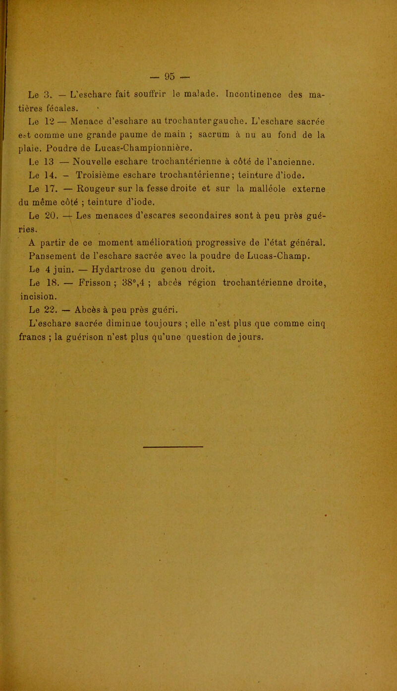 Le 3. — L’eschare fait souffrir le malade. Incontinence des ma- tières fécales. Le 12— Menace d’eschare au trochanter gauche. L’eschare sacrée e^t comme une grande paume de main ; sacrum à nu au fond de la plaie. Poudre de Lucas-Championnière. Le 13 — Nouvelle eschare trochantérienne à côté de l’ancienne. Le 14. - Troisième eschare trochantérienne ; teinture d’iode. Le 17. — Rougeur sur la fesse droite et sur la malléole externe du même côté ; teinture d’iode. Le 20. —^ Les menaces d’escares secondaires sont à peu près gué- ries. A partir de ce moment amélioration progressive de l’état général. Pansement de l’eschare sacrée avec la poudre de Lucas-Champ. Le 4 juin. — Hydartrose du genou droit. Le 18.— Frisson; 38“,4 ; abcès région trochantérienne droite, incision. Le 22. — Abcès à peu près guéri. L’eschare sacrée diminue toujours ; elle n’est plus que comme cinq francs ; la guérison n’est plus qu’une question de jours.