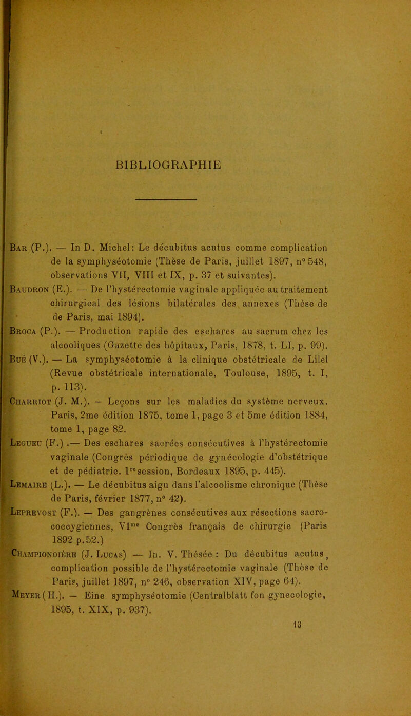 BIBLIOGRAPHIE Bar (P.). — In D. Michel: Le décubitus acutus comme complication de la symplijséotomie (Thèse de Paris, juillet 1897, n“ 548, observations VII, VIII et IX, p. 37 et suivantes). Baudron (E.). — De l’hystérectomie vaginale appliquée au traitement chirurgical des lésions bilatérales des annexes (Thèse de • de Paris, mai 1894). Broca (P.). — Production rapide des eschares au sacrum chez les alcooliques (Gazette des hôpitaux, Paris, 1878, t. LI, p. 99). BuÉ (V.). — La symphyséotomie à la clinique obstétricale de Lilel (Revue obstétricale internationale, Toulouse, 1895, t. I, p. 113). Charriot (J. M.). — Leçons sur les maladies du système nerveux. Paris, 2me édition 1875, tome 1, page 3 et 5me édition 1884, tome 1, page 82. Legueu (F.) .— Des eschares sacrées consécutives à l’hystérectomie vaginale (Congrès périodique de gynécologie d’obstétrique et de pédiatrie. P®session, Bordeaux 1895, p. 445). Lemaire (L.). — Le décubitus aigu dans l’alcoolisme chronique (Thèse de Paris, février 1877, n® 42). ^EPREvosT (F.). — Des gangrènes consécutives aux résections sacro- ; coccygiennes, VI“® Congrès français de chirurgie (Paris 1892 p.52.) Championoière (J. Lucas) — Iri. V. Thésée : Du décubitus acutus^ complication possible de l’hystérectomie vaginale (Thèse de Paris, juillet 1897, n° 246, observation XIV, page 64). Meyer (H.). — Eine symphyséotomie (Centralblatt fon gynécologie, 1895, t. XIX, p. 937). 13