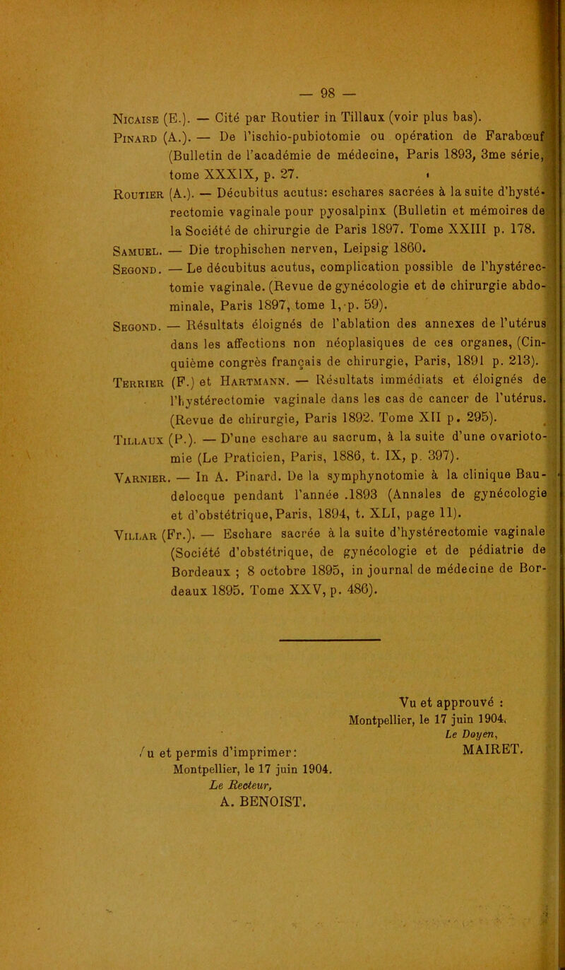Nicaise (E.). — Cité par Routier in Tillaux (voir plus bas). Pinard (A.). — De l’ischio-pubiotomie ou opération de Farabœuf (Bulletin de l’académie de médecine, Paris 1893, 3me série, tome XXXIX, p. 27. Routier (A.). — Décubitus acutus: eschares sacrées à la suite d’hysté- rectomie vaginale pour pyosalpinx (Bulletin et mémoires de la Société de chirurgie de Paris 1897. Tome XXIII p. 178. Samuel. — Die trophischen nerven, Leipsig 1860. Second. —Le décubitus acutus, complication possible de l’hystérec-® tomie vaginale. (Revue de gynécologie et de chirurgie abdo-# minale, Paris 1897, tome 1,-p. 59). # Second. — Résultats éloignés de l’ablation des annexes de l’utérus ) dans les affections non néoplasiques de ces organes, (Cin-?^ quième congrès français de chirurgie, Paris, 1891 p. 213). - Terrier (F.) et Hartmann. — Résultats immédiats et éloignés de;| riiystérectomie vaginale dans les cas de cancer de l’utérus, j (Revue de chirurgie, Paris 1892. Tome XII p. 295). ,| Tillaux (P.). — D’une eschare au sacrum, à la suite d’une ovarioto- J mie (Le Praticien, Paris, 1886, t. IX, p. 397). ^ Varnier. — In A. Pinard. De la symphynotomie à la clinique Bau- } delocque pendant l’année .1893 (Annales de gynécologie ^ et d’obstétrique, Paris, 1894, t. XLI, page 11). ViLLAR (Fr.). — Eschare sacrée à la suite d’hystérectomie vaginale (Société d’obstétrique, de gynécologie et de pédiatrie de , Bordeaux ; 8 octobre 1895, in journal de médecine de Bor- deaux 1895. Tome XXV, p. 486). Vu et approuvé : Montpellier, le 17 juin 1904. Le Doyen, /u et permis d’imprimer: MAIRET. Montpellier, le 17 juin 1904. Le Recteur, A. BENOIST.